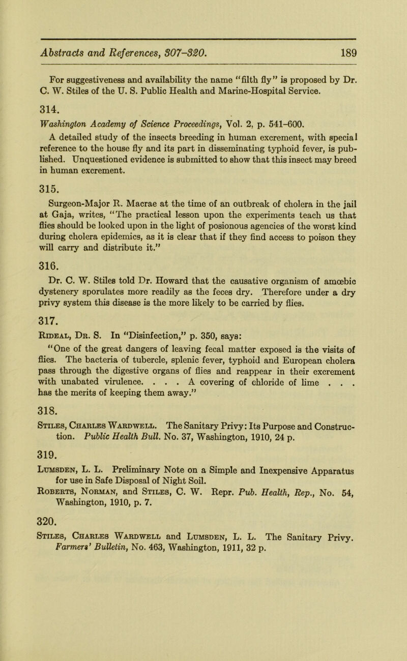 For suggestiveness and availability the name “filth fly” is proposed by Dr. C. W. Stiles of the U. S. Public Health and Marine-Hospital Service. 314. Washington Academy of Science Proceedings, Vol. 2, p. 541-600. A detailed study of the insects breeding in human excrement, with special reference to the house fly and its part in disseminating typhoid fever, is pub- lished. Unquestioned evidence is submitted to show that this insect may breed in human excrement. 315. Surgeon-Major R. Macrae at the time of an outbreak of cholera in the jail at Gaja, writes, “The practical lesson upon the experiments teach us that flies should be looked upon in the Ught of posionous agencies of the worst kind during cholera epidemics, as it is clear that if they find access to poison they will carry and distribute it.” 316. Dr. C. W. Stiles told Dr. Howard that the causative organism of amcebic dystenery sporulates more readily as the feces dry. Therefore under a dry privy system this disease is the more likely to be carried by flies. 317. Rideal, Dr. S. In “Disinfection,” p. 350, says: “One of the great dangers of leaving fecal matter exposed is the visits of flies. The bacteria of tubercle, splenic fever, typhoid and European cholera pass through the digestive organs of flies and reappear in their excrement with unabated virulence. ... A covering of chloride of hme . . . has the merits of keeping them away.” 318. Stiles, Charles Ward well. The Sanitary Privy: Its Purpose and Construc- tion. Public Health Bull. No. 37, Washington, 1910, 24 p. 319. Lumsden, L. L. Preliminary Note on a Simple and Inexpensive Apparatus for use in Safe Disposal of Night Soil. Roberts, Norman, and Stiles, C. W. Repr. Pub. Health, Rep., No. 54, Washington, 1910, p. 7. 320. Stiles, Charles Wardwell and Lumsden, L. L. The Sanitary Privy. Farmers^ Bulletin, No. 463, Washington, 1911, 32 p.