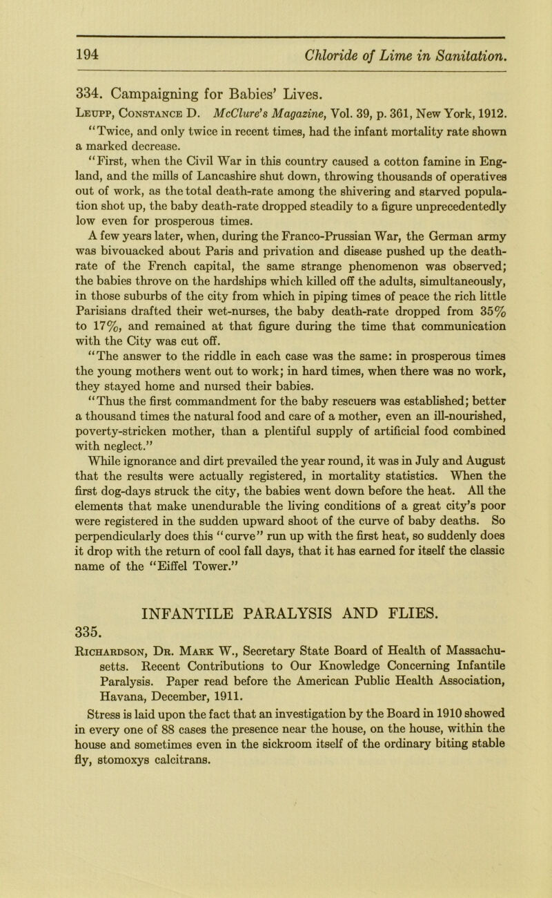 334. Campaigning for Babies’ Lives. Leupp, Constance D. McClure’s Magazine^ Vol. 39, p. 361, New York, 1912. “Twice, and only twice in recent times, had the infant mortality rate shown a marked decrease. “First, when the Civil War in this country caused a cotton famine in Eng- land, and the mills of Lancashire shut down, throwing thousands of operatives out of work, as the total death-rate among the shivering and starved popula- tion shot up, the baby death-rate dropped steadily to a figure unprecedentedly low even for prosperous times. A few years later, when, during the Franco-Prussian War, the German army was bivouacked about Paris and privation and disease pushed up the death- rate of the French capital, the same strange phenomenon was observed; the babies throve on the hardships which killed off the adults, simultaneously, in those suburbs of the city from which in piping times of peace the rich little Parisians drafted their wet-nurses, the baby death-rate dropped from 35% to 17%, and remained at that figure during the time that communication with the City was cut off. “The answer to the riddle in each case was the same: in prosperous times the young mothers went out to work; in hard times, when there was no work, they stayed home and nursed their babies. “Thus the first commandment for the baby rescuers was established; better a thousand times the natural food and care of a mother, even an ill-nourished, poverty-stricken mother, than a plentiful supply of artificial food combined with neglect.” While ignorance and dirt prevailed the year round, it was in July and August that the results were actually registered, in mortality statistics. When the first dog-days struck the city, the babies went down before the heat. All the elements that make unendurable the living conditions of a great city’s poor were registered in the sudden upward shoot of the curve of baby deaths. So perpendicularly does this “curve” nm up with the first heat, so suddenly does it drop with the return of cool fall days, that it has earned for itself the classic name of the “Eiffel Tower.” INFANTILE PARALYSIS AND FLIES. 335. Richardson, Dr. Mark W., Secretary State Board of Health of Massachu- setts. Recent Contributions to Our Knowledge Concerning Infantile Paralysis. Paper read before the American Public Health Association, Havana, December, 1911. Stress is laid upon the fact that an investigation by the Board in 1910 showed in every one of 88 cases the presence near the house, on the house, within the house and sometimes even in the sickroom itself of the ordinary biting stable fly, stomoxys calcitrans.