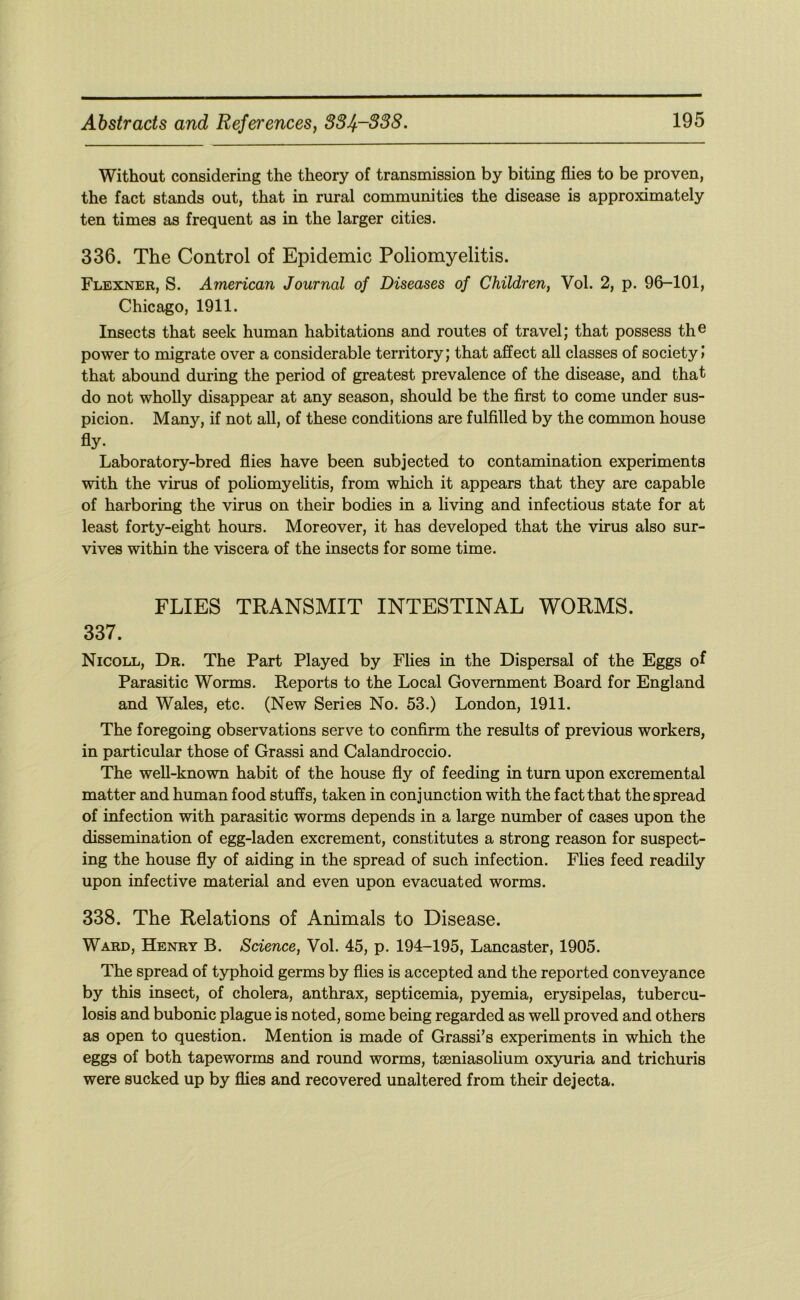 Without considering the theory of transmission by biting flies to be proven, the fact stands out, that in rural communities the disease is approximately ten times as frequent as in the larger cities. 336. The Control of Epidemic Poliomyelitis. Flexner, S. American Journal of Diseases of Children, Vol. 2, p. 96-101, Chicago, 1911. Insects that seek human habitations and routes of travel; that possess th® power to migrate over a considerable territory; that affect all classes of society! that abound during the period of greatest prevalence of the disease, and that do not wholly disappear at any season, should be the first to come under sus- picion. Many, if not all, of these conditions are fulfilled by the common house fly- Laboratory-bred flies have been subjected to contamination experiments with the virus of poliomyelitis, from which it appears that they are capable of harboring the virus on their bodies in a living and infectious state for at least forty-eight hours. Moreover, it has developed that the virus also sur- vives within the viscera of the insects for some time. FLIES TRANSMIT INTESTINAL WORMS. 337. Nicoll, Dr. The Part Played by Flies in the Dispersal of the Eggs of Parasitic Worms. Reports to the Local Government Board for England and Wales, etc. (New Series No. 53.) London, 1911. The foregoing observations serve to confirm the results of previous workers, in particular those of Grass! and Calandroccio. The well-known habit of the house fly of feeding in turn upon excremental matter and human food stuffs, taken in conjunction with the fact that the spread of infection with parasitic worms depends in a large number of cases upon the dissemination of egg-laden excrement, constitutes a strong reason for suspect- ing the house fly of aiding in the spread of such infection. Flies feed readily upon infective material and even upon evacuated worms. 338. The Relations of Animals to Disease. Ward, Henry B. Science, Vol. 45, p. 194-195, Lancaster, 1905. The spread of typhoid germs by flies is accepted and the reported conveyance by this insect, of cholera, anthrax, septicemia, pyemia, erysipelas, tubercu- losis and bubonic plague is noted, some being regarded as weU proved and others as open to question. Mention is made of Grassi’s experiments in which the eggs of both tapeworms and round worms, taeniasolium oxyuria and trichuris were sucked up by flies and recovered unaltered from their dejecta.
