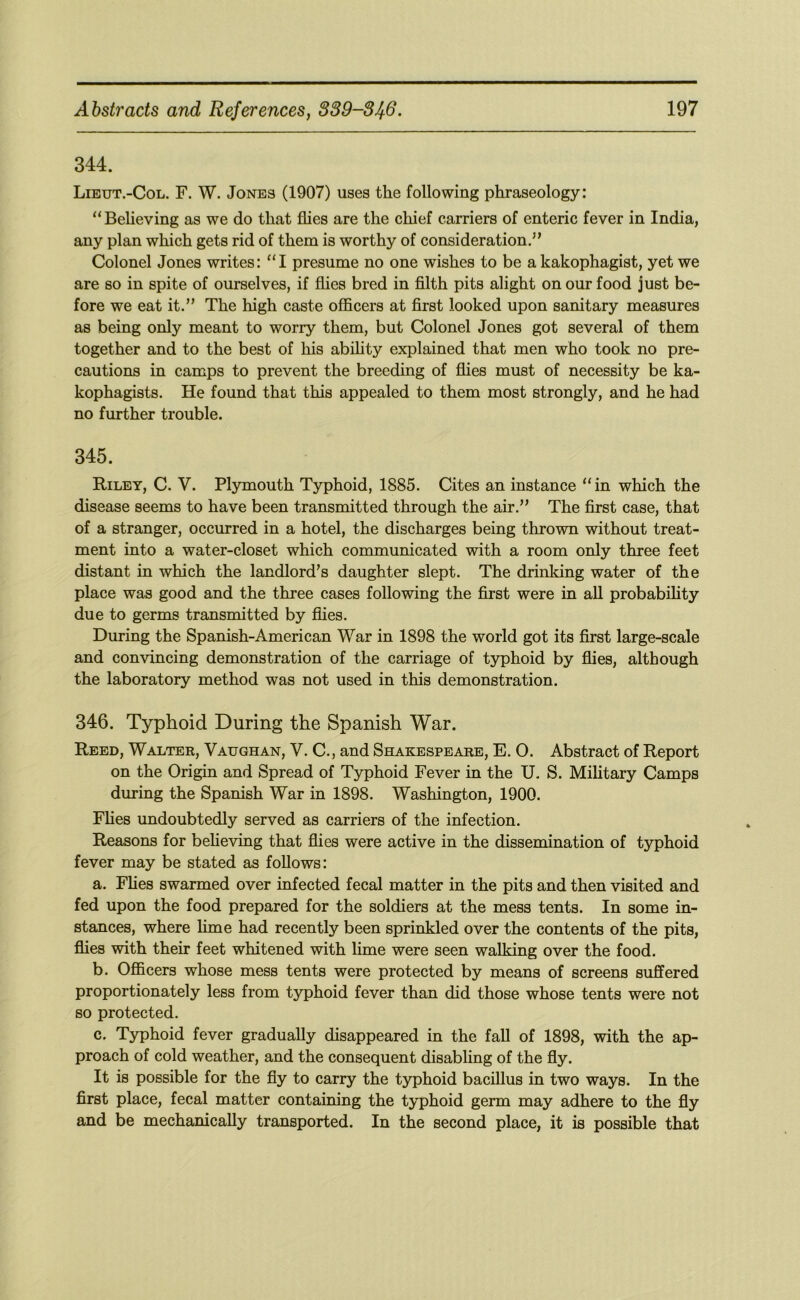 344. Lieut.-Col. F. W. Jones (1907) uses the following phraseology: “Believing as we do that flies are the chief carriers of enteric fever in India, any plan which gets rid of them is worthy of consideration,” Colonel Jones writes: “I presume no one wishes to be a kakophagist, yet we are so in spite of ourselves, if flies bred in filth pits alight on our food just be- fore we eat it.” The high caste officers at first looked upon sanitary measures as being only meant to worry them, but Colonel Jones got several of them together and to the best of his abifity explained that men who took no pre- cautions in camps to prevent the breeding of flies must of necessity be ka- kophagists. He found that this appealed to them most strongly, and he had no further trouble. 345. Riley, C. V. Plymouth Typhoid, 1885. Cites an instance “ in which the disease seems to have been transmitted through the air.” The first case, that of a stranger, occurred in a hotel, the discharges being thrown without treat- ment into a water-closet which communicated with a room only three feet distant in which the landlord’s daughter slept. The drinking water of the place was good and the three cases following the first were in aU probabihty due to germs transmitted by flies. During the Spanish-American War in 1898 the world got its first large-scale and convincing demonstration of the carriage of typhoid by flies, although the laboratory method was not used in this demonstration. 346. Typhoid During the Spanish War. Reed, Walter, Vaughan, V. C., and Shakespeare, E. O. Abstract of Report on the Origin and Spread of Typhoid Fever in the U. S. Military Camps during the Spanish War in 1898. Washington, 1900. Flies undoubtedly served as carriers of the infection. Reasons for believing that flies were active in the dissemination of typhoid fever may be stated as follows: a. Fhes swarmed over infected fecal matter in the pits and then visited and fed upon the food prepared for the soldiers at the mess tents. In some in- stances, where hme had recently been sprinkled over the contents of the pits, flies with their feet whitened with lime were seen walking over the food. b. Officers whose mess tents were protected by means of screens suffered proportionately less from typhoid fever than did those whose tents were not so protected. c. Typhoid fever gradually disappeared in the fall of 1898, with the ap- proach of cold weather, and the consequent disabling of the fly. It is possible for the fly to carry the typhoid bacillus in two ways. In the first place, fecal matter containing the typhoid germ may adhere to the fly and be mechanically transported. In the second place, it is possible that