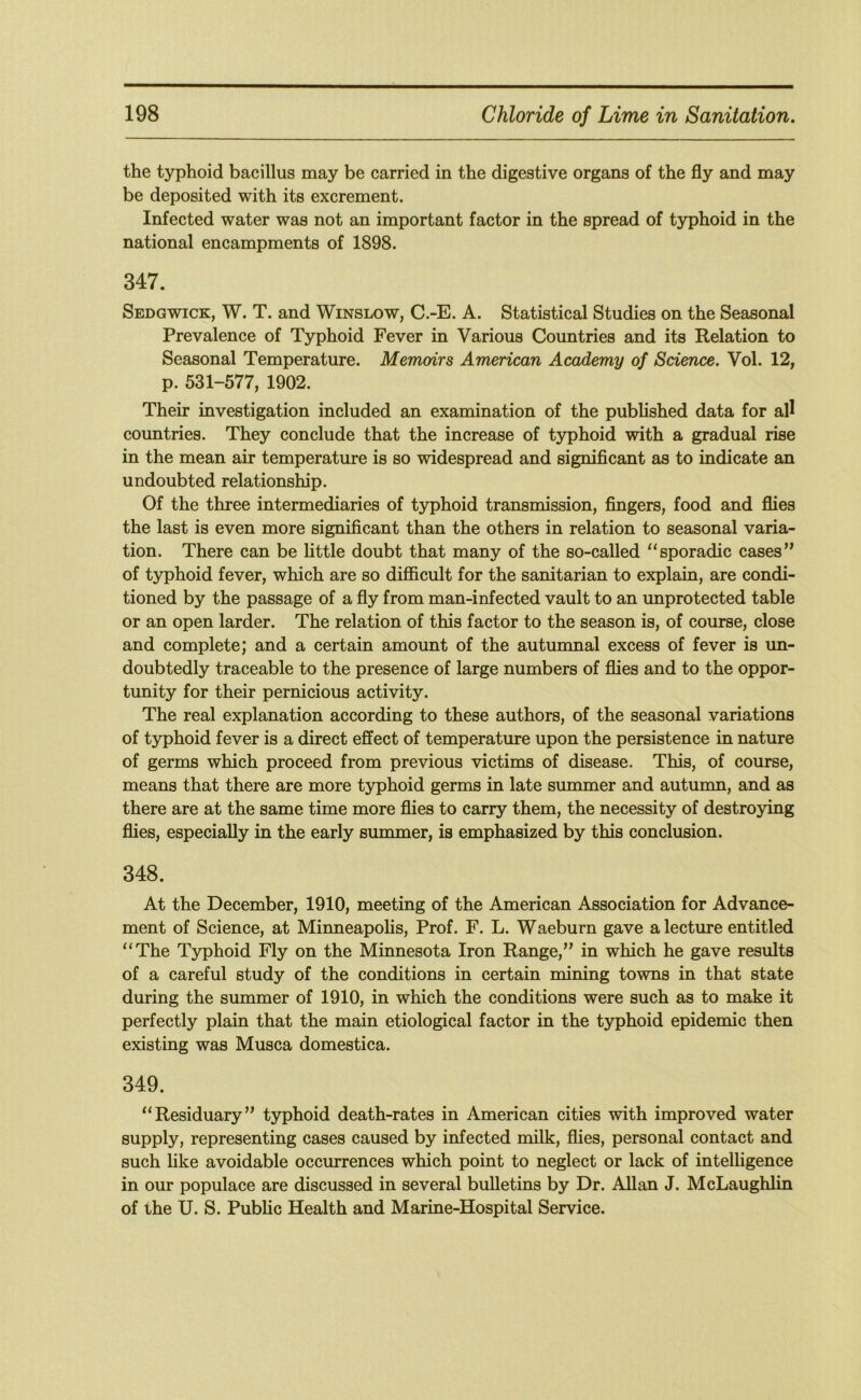 the typhoid bacillus may be carried in the digestive organs of the fly and may be deposited with its excrement. Infected water was not an important factor in the spread of typhoid in the national encampments of 1898. 347. Sedgwick, W. T. and Winslow, C.-E. A. Statistical Studies on the Seasonal Prevalence of Typhoid Fever in Various Countries and its Relation to Seasonal Temperature. Memoirs American Academy of Science. Vol. 12, p. 531-577, 1902. Their investigation included an examination of the published data for all countries. They conclude that the increase of typhoid with a gradual rise in the mean air temperature is so widespread and significant as to indicate an undoubted relationship. Of the three intermediaries of typhoid transmission, fingers, food and flies the last is even more significant than the others in relation to seasonal varia- tion. There can be little doubt that many of the so-called “sporadic cases” of typhoid fever, which are so difficult for the sanitarian to explain, are condi- tioned by the passage of a fly from man-infected vault to an unprotected table or an open larder. The relation of this factor to the season is, of course, close and complete; and a certain amount of the autumnal excess of fever is un- doubtedly traceable to the presence of large numbers of flies and to the oppor- tunity for their pernicious activity. The real explanation according to these authors, of the seasonal variations of typhoid fever is a direct effect of temperature upon the persistence in nature of germs which proceed from previous victims of disease. This, of course, means that there are more typhoid germs in late summer and autumn, and as there are at the same time more flies to carry them, the necessity of destroying flies, especially in the early summer, is emphasized by this conclusion. 348. At the December, 1910, meeting of the American Association for Advance- ment of Science, at Minneapolis, Prof. F. L. Waeburn gave a lecture entitled “The Typhoid Fly on the Minnesota Iron Range,” in which he gave results of a careful study of the conditions in certain mining towns in that state during the summer of 1910, in which the conditions were such as to make it perfectly plain that the main etiological factor in the typhoid epidemic then existing was Musca domestica. 349. “Residuary” typhoid death-rates in American cities with improved water supply, representing cases caused by infected milk, flies, personal contact and such like avoidable occurrences which point to neglect or lack of intelligence in our populace are discussed in several bulletins by Dr. Allan J. McLaughlin of the U. S. Public Health and Marine-Hospital Service.