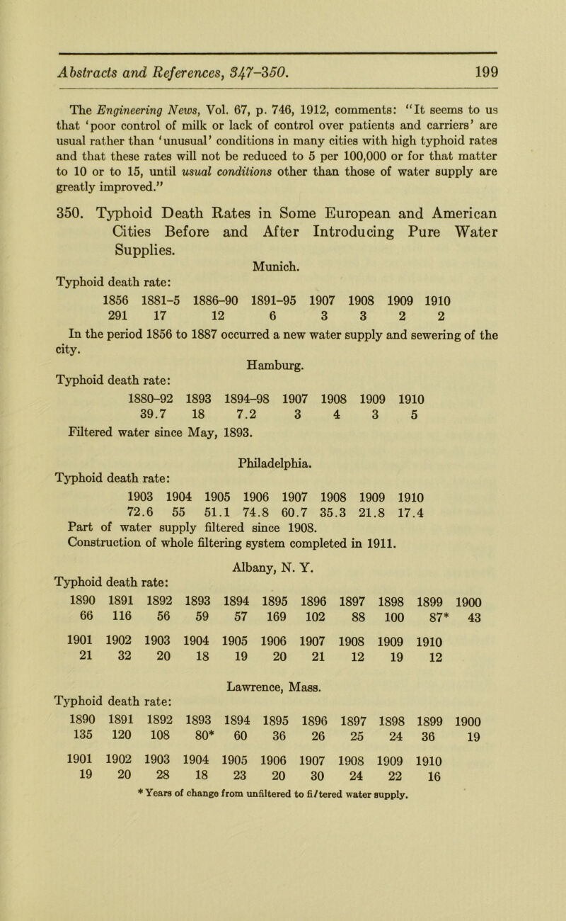 The Engineering News, Vol. 67, p. 746, 1912, comments: “It seems to us that ‘poor control of milk or lack of control over patients and carriers’ are usual rather than ‘unusual’ conditions in many cities with high typhoid rates and that these rates will not be reduced to 5 per 100,000 or for that matter to 10 or to 15, until usual conditions other than those of water supply are greatly improved.” 350. Typhoid Death Rates in Some European and American Cities Before and After Introducing Pure Water Supplies. Munich. Typhoid death rate: 1856 1881-5 1886-90 1891-95 1907 1908 1909 1910 291 17 12 6 3 3 2 2 In the period 1856 to 1887 occurred a new water supply and sewering of the city. Hamburg. Typhoid death rate: 1880-92 1893 1894-98 1907 1908 1909 1910 39.7 18 7.2 3 4 3 5 Filtered water since May, 1893. Philadelphia. Typhoid death rate: 1903 1904 1905 1906 1907 1908 1909 1910 72.6 55 51.1 74.8 60.7 35.3 21.8 17.4 Part of water supply filtered since 1908. Construction of whole filtering system completed in 1911. Albany, N. Y. Typhoid death rate: 1890 1891 1892 1893 1894 1895 1896 1897 1898 1899 1900 66 116 56 59 57 169 102 88 100 87* 43 1901 21 1902 32 1903 20 1904 18 1905 19 1906 20 1907 21 1908 12 1909 19 1910 12 Typhoid death rate: Lawrence, Mass. 1890 135 1891 120 1892 108 1893 80* 1894 60 1895 36 1896 26 1897 25 1898 24 1899 36 1900 19 1901 19 1902 20 1903 28 1904 18 1905 23 1906 20 1907 30 1908 24 1909 22 1910 16 * Years of change from unfiltered to fi/tered water supply.