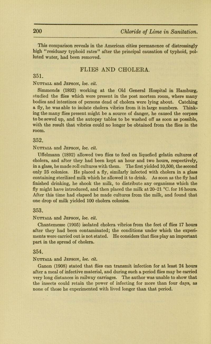This comparison reveals in the American cities permanence of distressingly high “residuary typhoid rates” after the principal causation of typhoid, pol- luted water, had been removed. FLIES AND CHOLERA. 351. Nuttall and Jepson, loc. cit. Simmonds (1892) working at the Old General Hospital in Hamburg, studied the flies which were present in the post mortem room, where many bodies and intestines of persons dead of cholera were lying about. Catching a fly, he was able to isolate cholera vibrics from it in large numbers. Think- ing the many flies present might be a source of danger, he caused the corpses to be sewed up, and the autopsy tables to be washed off as soon as possible, with the result that vibrics could no longer be obtained from the flies in the room. 352. Nuttall and Jepson, loc. cit. Uffelmann (1892) allowed two flies to feed on liquefied gelatin cultures of cholera, and after they had been kept an hour and two hours, respectively, in a glass, he made roll cultures with them. The first yielded 10,500, the second only 25 colonies. He placed a fly, similarly infected with cholera in a glass containing sterilized milk which he allowed it to drink. As soon as the fly had finished drinking, he shook the milk, to distribute any organisms which the fly might have introduced, and then placed the milk at 20-21 °C. for 16 hours. After this time had elapsed he made cultures from the milk, and found that one drop of milk yielded 100 cholera colonies. 353. Nuttall and Jepson, loc. cit. Chantemesse (1905) isolated cholera vibrios from the feet of flies 17 hours after they had been contaminated; the conditions under which the experi- ments were carried out is not stated. He considers that flies play an important part in the spread of cholera. 354. Nuttall and Jepson, loc. cit. Ganon (1908) stated that flies can transmit infection for at least 24 hours after a meal of infective material, and during such a period flies may be carried very long distances in railway carriages. The author was unable to show that the insects could retain the power of infecting for more than four days, as none of those he experimented with lived longer than that period.