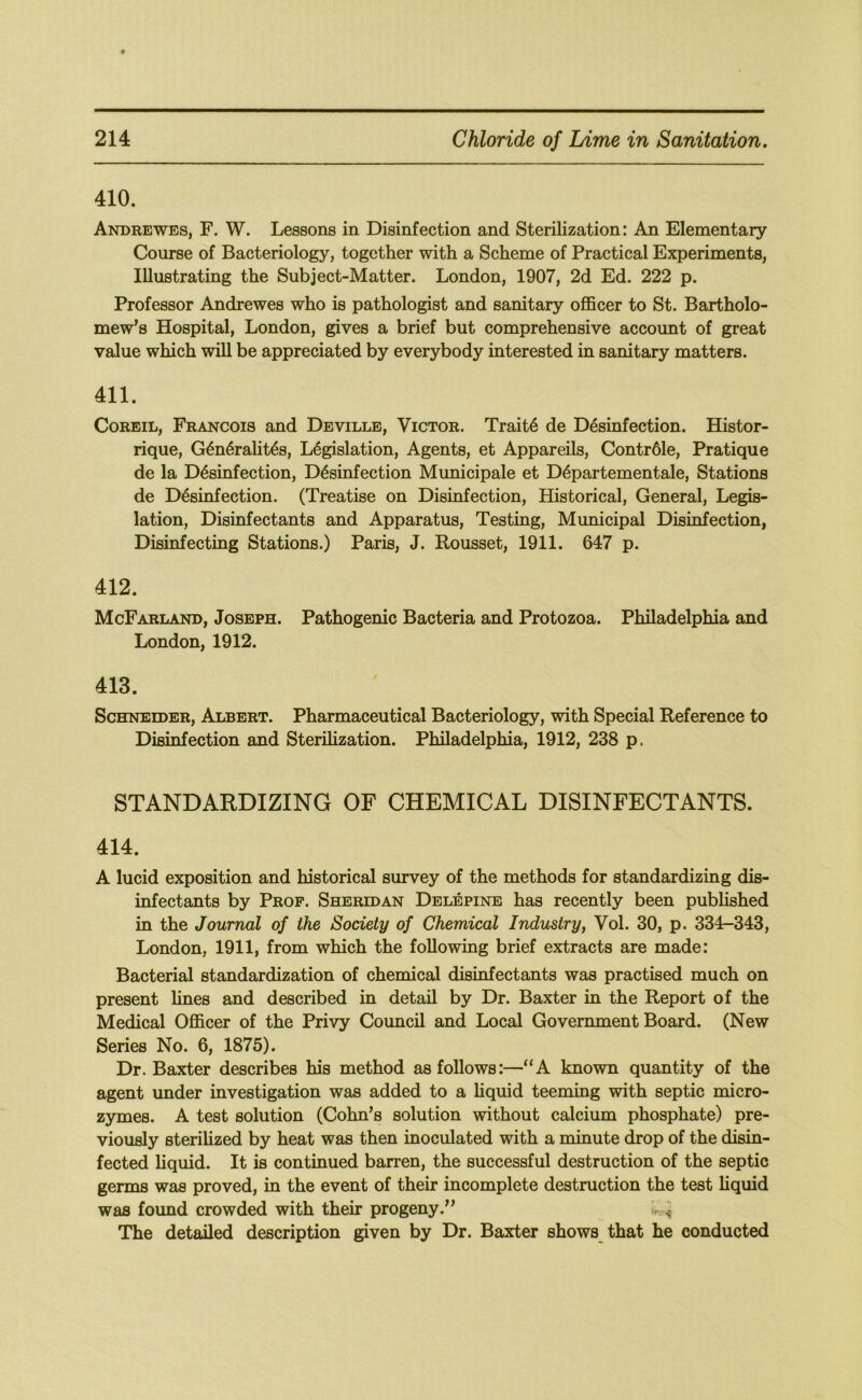 410. Andrewes, F. W. Lessons in Disinfection and Sterilization: An Elementary Course of Bacteriology, together with a Scheme of Practical Experiments, Illustrating the Subject-Matter. London, 1907, 2d Ed. 222 p. Professor Andrewes who is pathologist and sanitary officer to St. Bartholo- mew’s Hospital, London, gives a brief but comprehensive account of great value which will be appreciated by everybody interested in sanitary matters. 411. CoREiL, Francois and Deville, Victor. Trait4 de Desinfection. Histor- rique, G^n^ralit^s, Legislation, Agents, et Appareils, Contr61e, Pratique de la Desinfection, Desinfection Municipale et Departementale, Stations de Desinfection. (Treatise on Disinfection, Historical, General, Legis- lation, Disinfectants and Apparatus, Testing, Municipal Disinfection, Disinfecting Stations.) Paris, J. Rousset, 1911. 647 p. 412. McFarland, Joseph. Pathogenic Bacteria and Protozoa. Philadelphia and London, 1912. 413. Schneider, Albert. Pharmaceutical Bacteriology, with Special Reference to Disinfection and Sterilization. Philadelphia, 1912, 238 p. STANDARDIZING OF CHEMICAL DISINFECTANTS. 414. A lucid exposition and historical survey of the methods for standardizing dis- infectants by Prof. Sheridan Delephste has recently been published in the Journal of the Society of Chemical Industry, Vol. 30, p. 334-343, London, 1911, from which the following brief extracts are made: Bacterial standardization of chemical disinfectants was practised much on present lines and described in detail by Dr. Baxter in the Report of the Medical Officer of the Privy Council and Local Government Board. (New Series No. 6, 1875). Dr. Baxter describes his method as follows:—“A known quantity of the agent under investigation was added to a Uquid teeming with septic micro- zymes. A test solution (Cohn’s solution without calcium phosphate) pre- viously sterilized by heat was then inoculated with a minute drop of the disin- fected liquid. It is continued barren, the successful destruction of the septic germs was proved, in the event of their incomplete destruction the test liquid was found crowded with their progeny.” The detailed description given by Dr. Baxter shows that he conducted