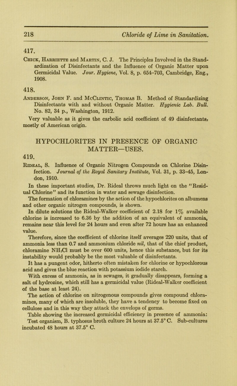 417. Chick, Harriette and Martin, C. J. The Principles Involved in the Stand- ardization of Disinfectants and the Influence of Organic Matter upon Germicidal Value. Jour. Hygiene, Vol. 8, p. 654-703, Cambridge, Eng., 1908. 418. Anderson, John F. and McClintic, Thomas B. Method of Standardizing Disinfectants with and without Organic Matter. Hygienic Lab. Bull. No. 82, 34 p., Washington, 1912. Very valuable as it gives the carbolic acid coefficient of 49 disinfectants^ mostly of American origin. HYPOCHLORITES IN PRESENCE OF ORGANIC MATTER—USES. 419. Rideal, S. Influence of Organic Nitrogen Compounds on Chlorine Disin- fection. Journal of the Royal Sanitary Institute, Vol. 31, p. 33-45, Lon- don, 1910. In these important studies. Dr. Rideal throws much light on the “Resid- ual Chlorine” and its function in water and sewage disinfection. The formation of chloramines by the action of the hypochlorites on albumens and other organic nitrogen compounds, is shown. In dilute solutions the Rideal-Walker coefficient of 2.18 for 1% available chlorine is increased to 6.36 by the addition of an equivalent of ammonia, remains near this level for 24 hours and even after 72 hours has an enhanced value. Therefore, since the coefficient of chlorine itseK averages 220 units, that of ammonia less than 0.7 and ammonium chloride nil, that of the chief product, chloramine NH2CI must be over 600 units, hence this substance, but for its instability would probably be the most valuable of disinfectants. It has a pungent odor, hitherto often mistaken for chlorine or hypochlorous acid and gives the blue reaction with potassium iodide starch. With excess of ammonia, as in sewages, it gradually disappears, forming a salt of hydrozine, which still has a germicidal value (Rideal-Walker coefficient of the base at least 24). The action of chlorine on nitrogenous compounds gives compound chlora- mines, many of which are insoluble, they have a tendency to become fixed on cellulose and in this way they attack the envelops of germs. Table showing the increased germicidal efficiency in presence of ammonia: Test organism, B. typhosus broth culture 24 hours at 37.5° C. Sub-cultures incubated 48 hours at 37.5° C.