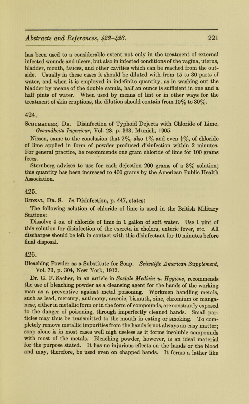 has been used to a considerable extent not only in the treatment of external infected wounds and ulcers, but also in infected conditions of the vagina, uterus, bladder, mouth, fauces, and other cavities which can be reached from the out- side. Usually in these cases it should be diluted with from 15 to 30 parts of water, and when it is employed in indefinite quantity, as in washing out the bladder by means of the double canula, half an ounce is sufficient in one and a half pints of water. When used by means of hnt or in other ways for the treatment of skin eruptions, the dilution should contain from 10% to 30%. 424. Schumacher, Dr. Disinfection of Typhoid Dejecta with Chloride of Lime. Gesundheits Ingenieur, Vol. 28, p. 363, Munich, 1905. Nissen, came to the conclusion that 2%, also 1% and even ^%, of chloride of hme applied in form of powder produced disinfection within 2 minutes. For general practice, he recommends one gram chloride of lime for 100 grams feces. Sternberg advises to use for each dejection 200 grams of a 3% solution; this quantity has been increased to 400 grams by the American Public Health Association. 425. Rh)eal, Dr. S. In Disinfection, p. 447, states: The following solution of chloride of lime is used in the British Military Stations: Dissolve 4 oz. of chloride of hme in 1 gallon of soft water. Use 1 pint of this solution for disinfection of the excreta in cholera, enteric fever, etc. All discharges should be left in contact with this disinfectant for 10 minutes before final disposal. 426. Bleaching Powder as a Substitute for Soap. Scientific American Supplement, Vol. 73, p. 304, New York, 1912. Dr. G. F. Sacher, in an article in Soziale Medizin u. Hygiene, recommends the use of bleaching powder as a cleansing agent for the hands of the working man as a preventive against metal poisoning. Workmen handling metals, such as lead, mercury, antimony, arsenic, bismuth, zinc, chromium or manga- nese, either in metalhc form or in the form of compounds, are constantly exposed to the danger of poisoning, through imperfectly cleaned hands. Small par- ticles may thus be transmitted to the mouth in eating or smoking. To com- pletely remove metallic impurities from the hands is not always an easy matter; soap alone is in most cases well nigh useless as it forms insoluble compounds with most of the metals. Bleaching powder, however, is an ideal material for the purpose stated. It has no injurious effects on the hands or the blood and may, therefore, be used even on chapped hands. It forms a lather hke