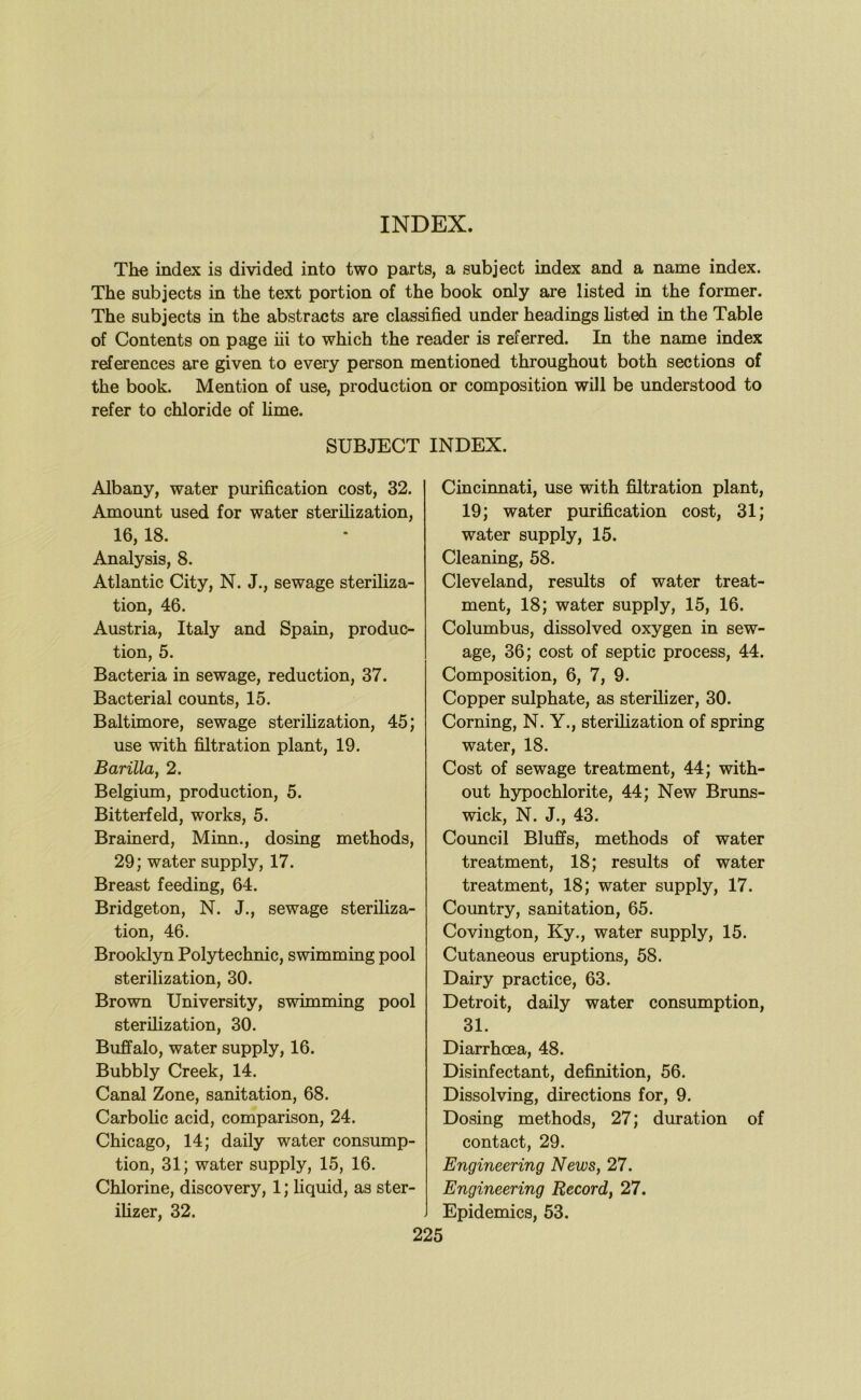 INDEX. Th« index is divided into two parts, a subject index and a name index. The subjects in the text portion of the book only are listed in the former. The subjects in the abstracts are classified under headings hsted in the Table of Contents on page iii to which the reader is referred. In the name index references are given to every person mentioned throughout both sections of the book. Mention of use, production or composition will be understood to refer to chloride of hme. SUBJECT INDEX. Albany, water purification cost, 32. Amount used for water sterilization, 16,18. Analysis, 8. Atlantic City, N. J., sewage steriliza- tion, 46. Austria, Italy and Spain, produc- tion, 5. Bacteria in sewage, reduction, 37. Bacterial counts, 15. Baltimore, sewage sterilization, 45; use with filtration plant, 19. Barilla, 2. Belgium, production, 5. Bitterfeld, works, 5. Brainerd, Minn., dosing methods, 29; water supply, 17. Breast feeding, 64. Bridgeton, N. J., sewage steriliza- tion, 46. Brooklyn Polytechnic, swimming pool sterilization, 30. Brown University, swimming pool sterilization, 30. Buffalo, water supply, 16. Bubbly Creek, 14. Canal Zone, sanitation, 68. Carbolic acid, comparison, 24. Chicago, 14; daily water consump- tion, 31; water supply, 15, 16. Chlorine, discovery, 1; liquid, as ster- ilizer, 32. 225 Cincinnati, use with filtration plant, 19; water purification cost, 31; water supply, 15. Cleaning, 58. Cleveland, results of water treat- ment, 18; water supply, 15, 16. Columbus, dissolved oxygen in sew- age, 36; cost of septic process, 44. Composition, 6, 7, 9. Copper sulphate, as sterilizer, 30. Corning, N. Y., sterilization of spring water, 18. Cost of sewage treatment, 44; with- out hypochlorite, 44; New Bruns- wick, N. J., 43. Council Bluffs, methods of water treatment, 18; results of water treatment, 18; water supply, 17. Country, sanitation, 65. Covington, Ky., water supply, 15. Cutaneous eruptions, 58. Dairy practice, 63. Detroit, daily water consumption, 31. Diarrhoea, 48. Disinfectant, definition, 56. Dissolving, directions for, 9. Dosing methods, 27; duration of contact, 29. Engineering News, 27. Engineering Record, 27. Epidemics, 53.