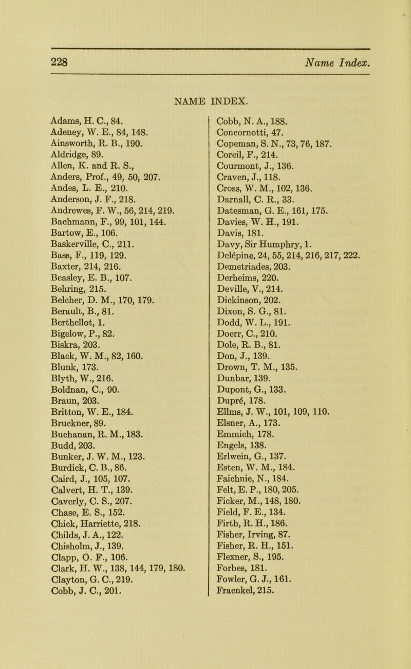NAME Adams, H. C., 84. Adeney, W. E., 84, 148. Ainsworth, R. B., 190. Aldridge, 89. Allen, K. and R. S., Anders, Prof., 49, 50, 207. Andes, L. E., 210. Anderson, J. F., 218. Andrewes, F. W., 56, 214, 219. Bachmann, F., 99, 101, 144. Bartow, E., 106. Baskerville, C., 211. Bass, F., 119, 129. Baxter, 214, 216. Beasley, E. B., 107. Behring, 215. Belcher, D. M,, 170, 179. Berault, B., 81. Berthellot, 1. Bigelow, P., 82. Biskra, 203. Black, W. M., 82, 160. Blank, 173. Blyth, W., 216. Boldnan, C., 90. Braun, 203. Britton, W. E., 184. Bruckner, 89. Buchanan, R. M., 183. Budd, 203. Bunker, J. W. M., 123. Burdick, C. B., 86. Caird, J., 105, 107. Calvert, H. T., 139. Caverly, C. S., 207. Chase, E. S., 152. Chick, Harriette, 218. Childs, J. A., 122. Chisholm, J., 139. Clapp, O. F., 106. Clark, H. W., 138, 144, 179, 180. Clayton, G. C., 219. Cobb, J. C., 201. INDEX. Cobb, N. A., 188. Concornotti, 47. Copeman, S. N., 73, 76, 187. Cored, F., 214. Courmont, J., 136. Craven, J., 118. Cross, W. M., 102, 136. Darnall, C. R., 33. Datesman, G. E., 161, 175. Davies, W. H., 191. Davis, 181. Davy, Sir Humphry, 1. Delepine, 24, 55, 214, 216, 217, 222. Demetriades, 203. Derheims, 220. Deville, V., 214. Dickinson, 202. Dixon, S. G., 81. Dodd, W. L., 191. Doerr, C., 210. Dole, R. B., 81. Don, J., 139. Drown, T. M., 135. Dunbar, 139. Dupont, G., 133. Dupr6, 178. Ellms, J. W., 101, 109, 110. Eisner, A., 173. Emmich, 178. Engels, 138. Erlwein, G., 137. Esten, W. M., 184. Faichnie, N., 184. Felt, E. P., 180, 205. Ficker, M., 148,180. Field, F. E., 134. Firth, R. H., 186. Fisher, Irving, 87. Fisher, R. H., 151. Flexner, S., 195. Forbes, 181. Fowler, G. J., 161. Fraenkel, 215.