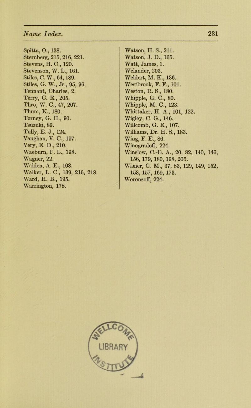 Spitta, O., 138. Sternberg, 215, 216, 221. Stevens, H. C., 120. Stevenson, W. L., 161. Stiles, C. W., 64,189. Stiles, G. W., Jr., 95, 96. Tennant, Charles, 2. Terry, C. E., 205. Thro, W. C., 47, 207. Thum, K., 180. Torney, G. H., 90. Tsuzuki, 89. TuUy, E. J., 124. Vaughan, V. C., 197. Very, E. D., 210. Waeburn, F. L., 198. Wagner, 22. Walden, A. E., 108. Walker, L. C., 139, 216, Ward, H. B., 195. Warrington, 178. 218. Watson, H. S., 211. Watson, J. D,, 165. Watt, James, 1. Welander, 203. Weldert, M. K., 136. Westbrook, F. F., 101. Weston, R. S., 180. Whipple, G. C., 80. Whipple, M. C., 123. Whittaker, H. A., 101, 122. Wigley, C. G., 146. WiUcomb, G. E., 107. Williams, Dr. H. S., 183. Wing, F. E., 86. Winogradoff, 224. Winslow, C.-E. A., 20, 82, 140, 146, 156, 179, 180, 198, 205. Wisner, G. M., 37, 83, 129, 149, 152, 153, 157, 169, 173. Woronzoff, 224.