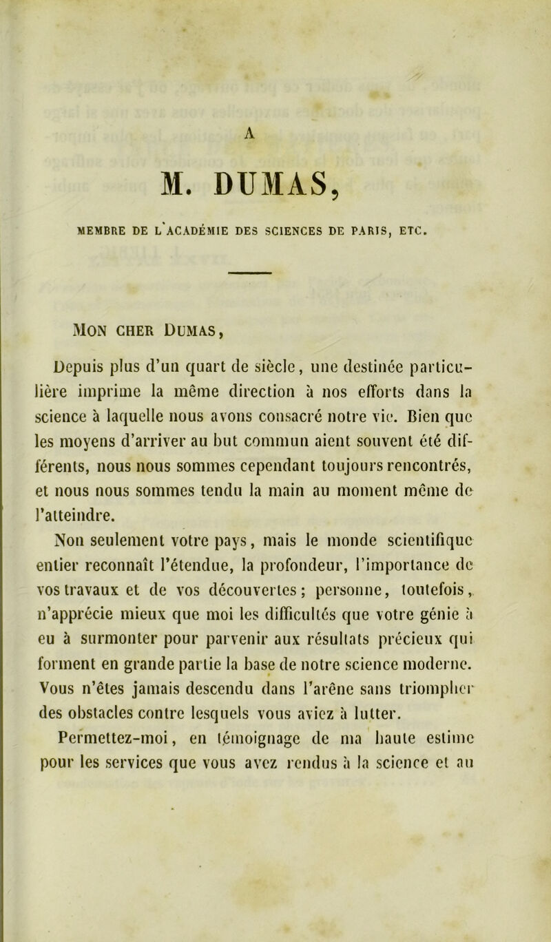 A M. DUMAS, MEMBRE DE l/ACADEMIE DES SCIENCES DE PARIS, ETC. Mon gher Dumas, Depuis plus d’un quart de siede, une destinee parlicu- liere imprime la meine direction a nos efforts dans la science ä laquelle nous avons consacre notre vie. Bien quc les moyens d’arriver au but commun aient souvent ete dif- ierents, nous nous sommes cependant toujoursrencontres, et nous nous sommes tendu la main au moment meine de l’aiteindre. Non seulement votre pays, mais le monde scientifiquc enlier reconnait l’etendue, la profondeur, 1’imporlance de vos travaux et de vos decouvertcs; personne, loulefois, n’apprecie mieux que moi les difficulles que votre genie ä eu ä surmonter pour parvenir aux resullats precieux qui forment en grande partie la base de notre science moderne. Vous n’eles jamais descendu dans l’arene sans triompber des obstacles conlre lesquels vous aviez a lütter. Permettez-moi, en lemoignage de ma haute estimc pour les Services que vous avez rendus a la science et au