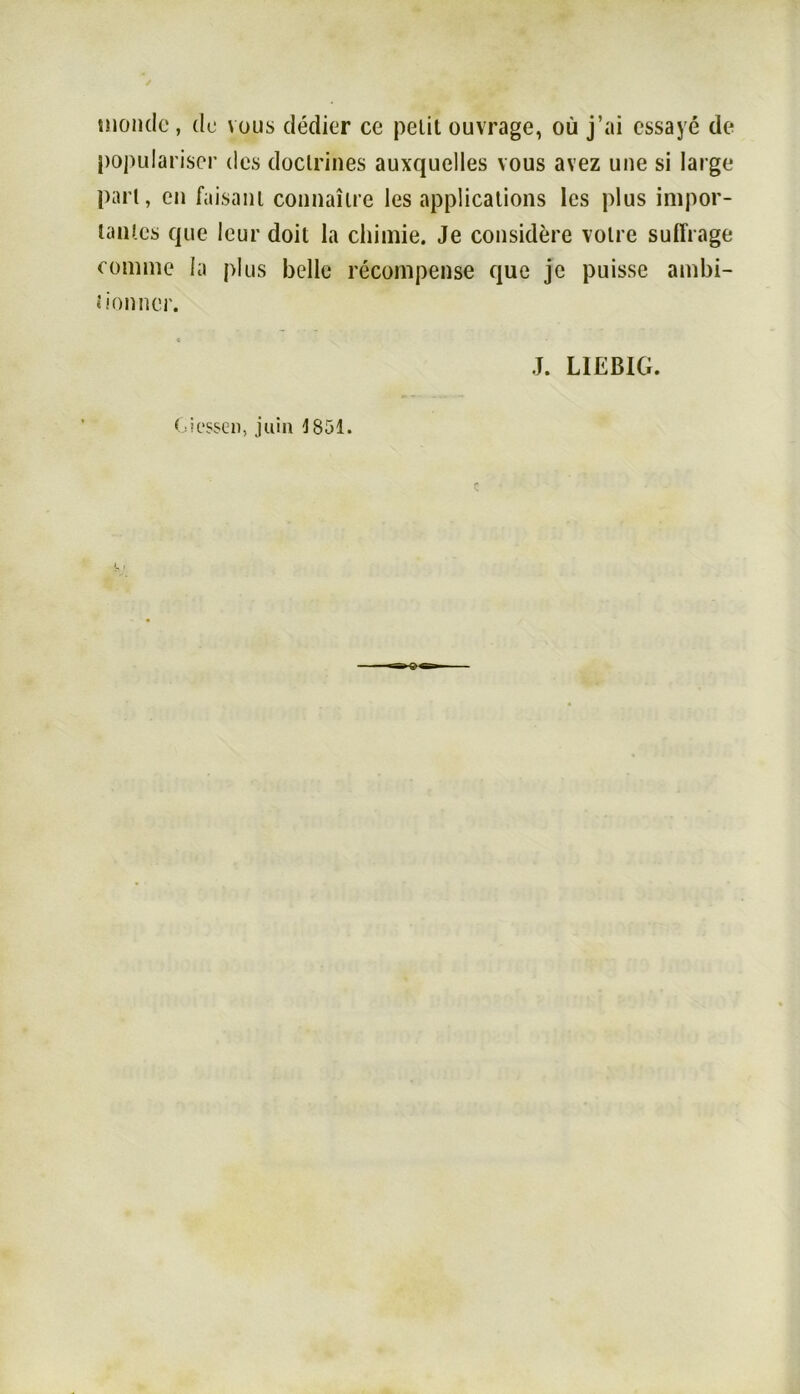 inonde , de vous dedier ce peiit ouvrage, oü j’ai cssaye de populariscr des doclrines auxquelles vous avez une si large pari, cn faisani connaiire les appücalions les plus impor- lanlcs que leur doil la chimie. Je considere volre suffrage comme la plus belle recompense que je puisse ambi- lionner. J. LIEßIG. Giessen, juin 1851.