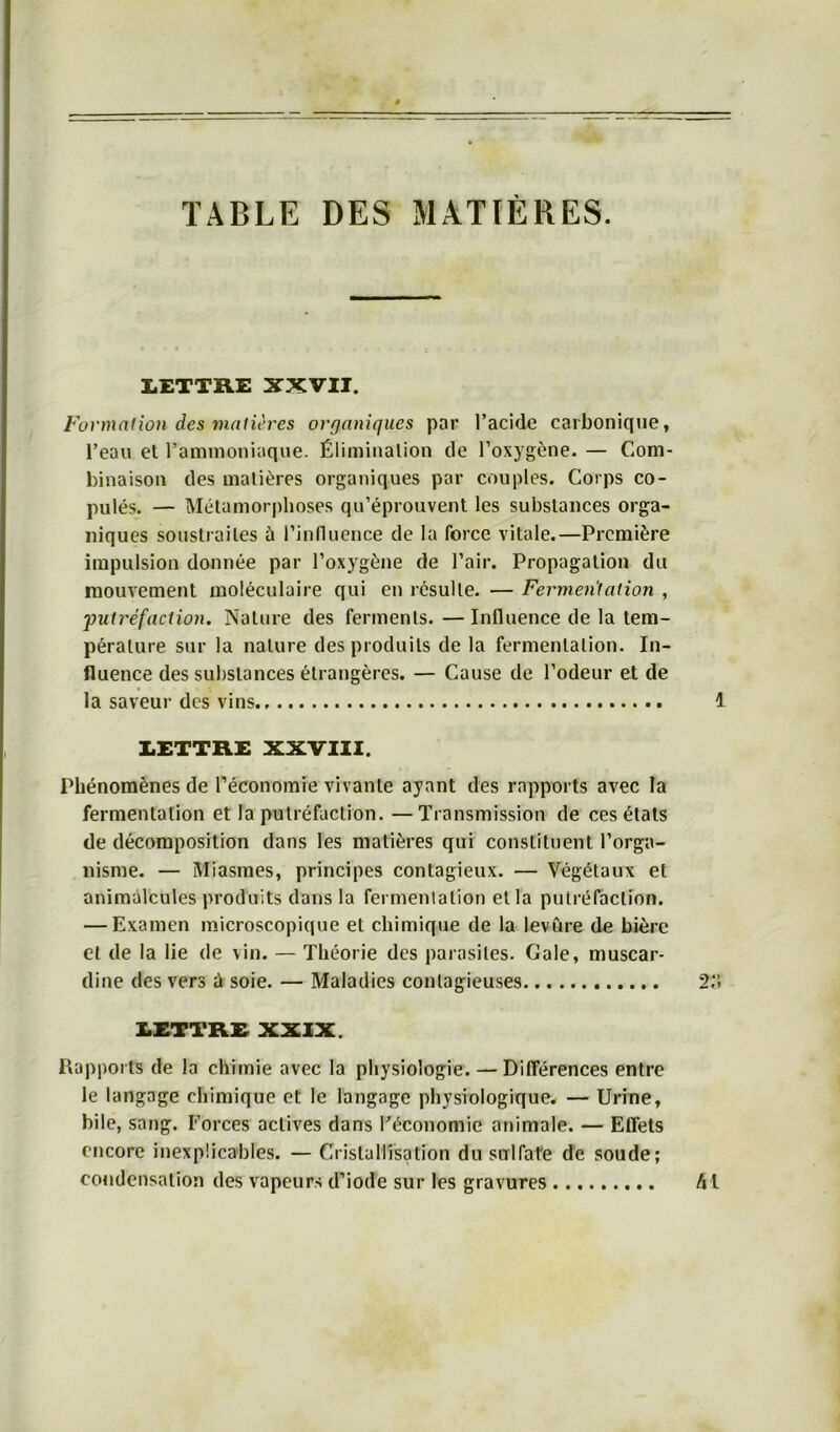 TABLE DES MATIERES. LETTRE XXVII. Formation des matieres organiques par l’acide carbonique, l’eau et l’ammoniaque. Elimination de F’oxygene. — Com- binaison des matieres organiques par couples. Corps co- pules. — Metamorphoses qu’eprouvent les subslances orga- niques soustrailes h rinfluence de la force vitale.—Premiire irapulsion donnee par l’oxygine de l’air. Propagation du mouvement moleculaire qui en resulle. — Fermentation , ;putrefaction. Nature des ferments. —Influence de la tem- peralure sur la nalure des produits de la fermenlalion. In- fluence des subslances etrangeres. — Cause de l’odeur et de la saveur des vins 1 LETTRE XXVIII. Phenom&nes de l’economie vivante ayant des rapports avec la Fermentation et la putrefaction. —Transmission de ces itats de decomposition dans les matieres qui constituent l’orga- nisme. — MTasmes, principes contagieux. — Vegitaux et animalcules produits dans la fermenlalion etla putrefaction. — Examen microscopique et chimique de la levüre de biere et de la lie de vin. — Theorie des parasiles. Gale, muscar- dine des vers ü soie. — Maladies conlagieuses 2. LETTRE XXIX. Rapports de la chimie avec la physiologie. — Differences entre le langage chimique et le langage physiologique. — Urine, bile, sang. Forces actives dans Eiconomic animale. — Effets encore inexpücables. — Cristallisation du sorlfafe de soude; eondensation des vapeurs d’iode sur les gravures Al