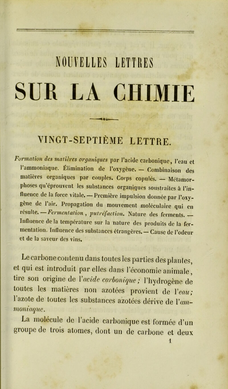 LETTI1ES SUR LA CHIMIE VINGT-SEPTIE1ME LETTRE. Formation des maticrcs organiques par l’acide carbonique, l’eau et l’ammoniaque. Elimination de 1’oxygSne. — Combinaison des malieres organiques par couples. Corps copules. — Melamor- phoses qu’eprouvent les substances organiques soustrailcs ü l’jn- fluence de la force vitale. — Prcmiöre impulsion donneepar l’oxy- g^ne de l’air. Propagation du mouveraent moleculaire qui cn rtfsulle. Fermentation , putrefaction. Nature des Ferments. — Influence dela temperalurc sur la nalure des produils de la Fer- mentation. Influence des substances elrangercs. — Cause de l’odeur et de la saveur des vins. Le carbonecoutenu dans toutes les parties des plan (es et qui est introduit par elles dans leconomie animale, tire son origine de Yacide carbonique; l’hydrogene de toutes les matieres non azotees provient de 1 ’eou; 1 azote de toutes les substances azotees derive de Yam- moniaque. La molecule de l’acide carbonique est f'ormee d’un gioupe de trois atomes, dont un de carbone et deux l