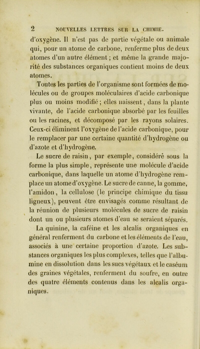 d’oxyg&ne. II n’est pas de partie vegetale ou animale qui, pour un atome de carbone, renferme plus dedeux atomes d’un autre element; et meine la grande majo- rite des substances organiques contient moins de deux atomes. Toutes les parties de l’organisme sont formees de mo- lecules ou de groupes moleculaires d’acide carbonique plus ou moins modifie; eiles naissent, dans la plante vivante, de Tackle carbonique absorbe par les feuilles ou les racines, et decompose par les rayons solaires. Ceux-ci eliminent Toxygene de Tackle carbonique, pour le remplacer par une certaine quantite d’hydrogene ou d’azote et d’hydrogene. Le sucre de raisin, par exemple, considere sous la forme la plus simple, represente une molecule d’acide carbonique, dans laquelle un atome d’hydrogene rem- place un atome d’oxygene. Le sucre de canne, la gomme, Tamidon, la cellulose (le principe chimique du tissu ligneux), peuvent etre envisages comme resultant de la reunion de plusieurs molecules de sucre de raisin dont un ou plusieurs atomes d’eau se seraient separes. La quinine, la cafeine et les alcalis organiques en general renferment du carbone etleselements de l’eau, associes ä une certaine proportion d’azote. Les sub- stances organiques les plus complexes, telles que Talbu- mine en dissolution dans les sucs vegetaux etlecaseum des graines vegetales, renferment du soufre, en outre des quatre elements contenus dans les alcalis orga- niques.