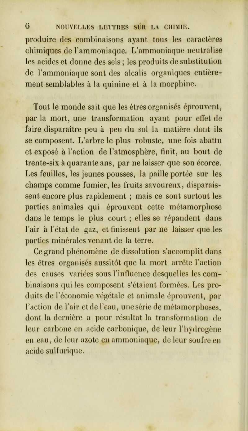 produire des combinaisons ayant tous les caracteres cliimiques de l’ammoniaque. L’ammoniaque neutralise les acides et donne des sels; les produits de Substitution de rammoniaquc sont des alcalis organiques entiere- ment semblables ä la quinine et ä la morphine. Tout le monde sait que les etres organ ises eprouvent, par la mort, une transformation ayant pour effet de faire disparaitre peu ä peil du sol la matiere dont ils se composent. L’arbre le plus robuste, une fois abatlu et expose ä l’action de l’atmosphere, finit, au bout de trente-six ä quarante ans, par ne laisser que son ecorce. Les feuilles, les jeunes pousses, la pailleportee sur les champs comme furnier, les fruits savoureux, disparais- sent encore plus rapidement ; mais ce sont surtout les parties animales qui eprouvent cette metamorpliose dans le temps le plus court; elles se repandent dans l’air a letat de gaz, et finissent par ne laisser que les parties minerales venant de la terre. Ce grand pbenomene de dissolution s’accomplit dans les etres organises aussitöt que la mort arrete l’action des causes variees sous rinfluence desquelles les com- binaisons qui les composent s’etaient formees. Les pro- duits de reconomie vegetale et animale eprouvent, par l’action de l’air etdel’eau, une Serie de metamorplioses, dont la derniere a pour resultat la transformation de leur carbone en acide carbonique, de leur Tbydrogene en eau, de leur azote en annnoniaque, de leur soufre en acide sulfurique.