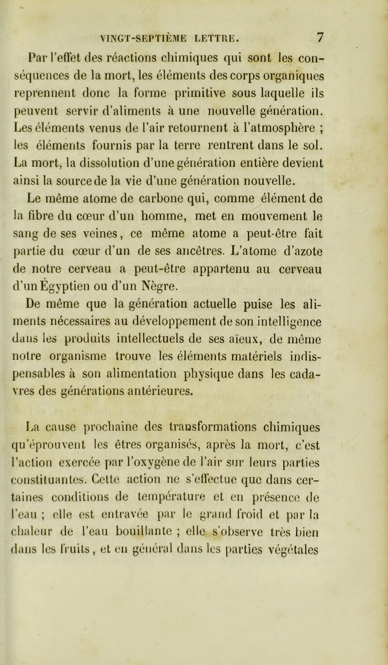 Par l’elfet des reactions chimiques qui sont les con- sequences de la mort, les elements des corps organiques reprennent donc la forme primitive sous laquelle ils peuvent servir d’aliments ä une nouvelle generation. Les elements venus de l’air retournent ä l’atmosphere ; les elements fournis par la terre rentrent dans le sol. La mort, la dissolution d’une generation entiere devient ainsi la source de la vie d’une generation nouvelle. Le meine atome de carbone qui, comme element de la fibre du cceur d’un homme, met en mouvement le sang de ses veines, ce meme atome a peut-etre fait partie du cmur d’un de ses ancetres. L’atome d’azote de notre cerveau a peut-etre appartenu au cerveau d’unEgyptien ou d’un Negre. De meme que la generation actuelle puise les ali- ments necessaires au developpement deson intelligence dans les produits intellectuels de ses aieux, de meine notre organisme trouve les elements materiels indis- pensables ä son alimentation physique dans les cada- vres des generations anterieures. La cause procliaine des transformations chimiques qu’eprouvent les etres organises, apres la mort, c’est Paction exercee par l’oxygenede l’air sur leurs parties Constituantes. Cetle action ne s’effectue c[uc dans cer- taines conditions de temperature et en presence de l’eau ; eile est entravee par le grand froid et par la clialeur de l’eau bouillante ; eile s’observe tres bien dans les IVuits, et en general dans les parties vegetales