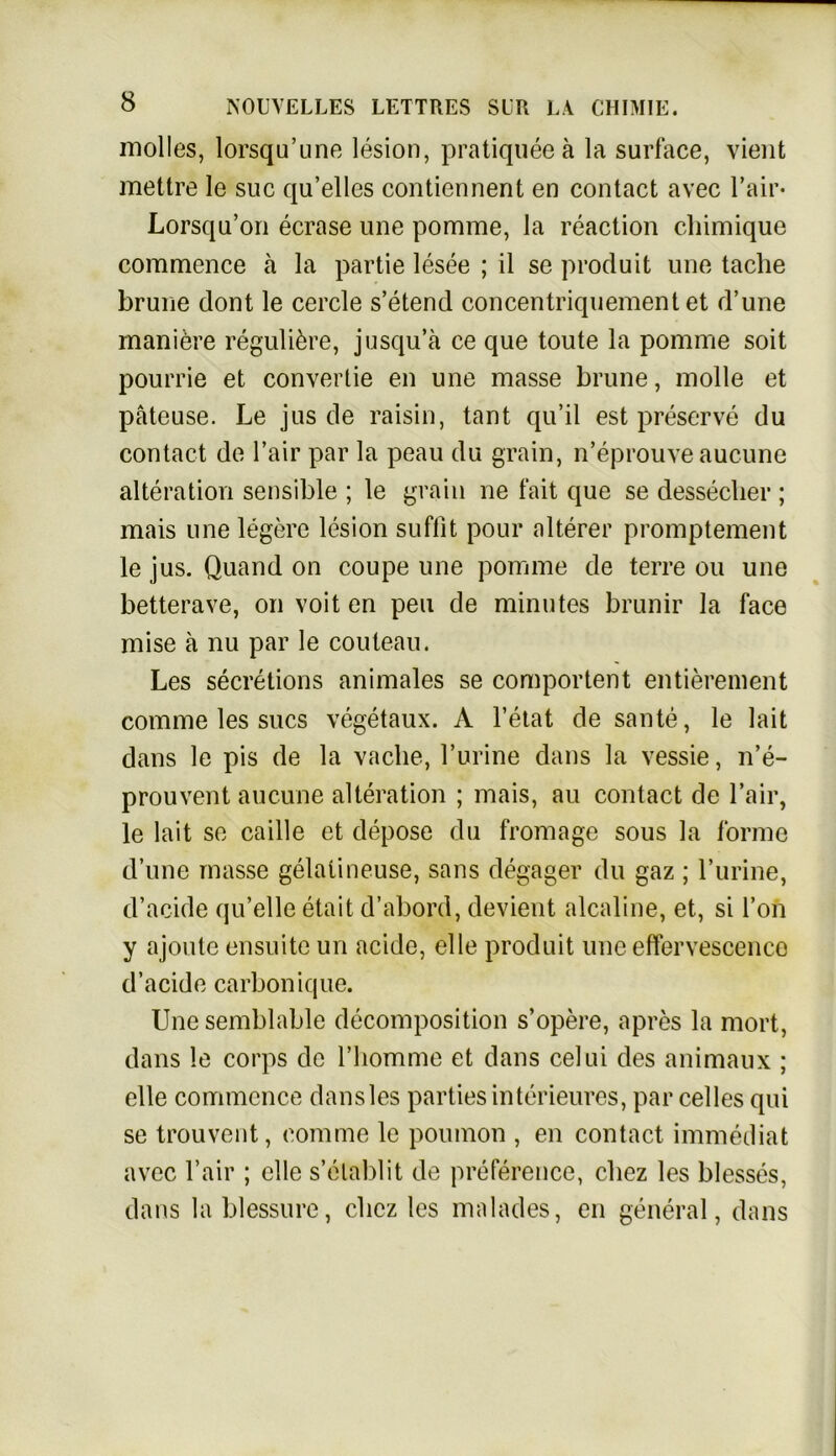 molles, lorsqu’une lesion, pratiquee ä la surface, vient mettre le suc qu’elles contiennent en contact avec Fair- Lorsqu’on ecrase une pomme, Ja reaction chimique commence ä la partie lesee ; il se produifc une taclie brune dont le cercle s’etend concentriquementet d’une maniöre reguliere, jusqu’ä ce que toute la pomme soit pourrie et convertie en une masse brune, molle et päteuse. Le jus de raisin, tant qu’il est preserve du contact de l’air par la peau du grain, n’eprouve aucune alteration sensible ; le grain ne fait que se desseclier ; mais une legere lesion suflit pour älterer promptement le jus. Quand on coupe une pomme de terre ou une betterave, on voit en peu de minutes brunir la face mise ä nu par le couleau. Les secretions animales se comportent entierenient comme les sucs vegetaux. A l’etat de sante, le lait dans le pis de la vaclie, Furine dans la vessie, n’e- prouvent aucune alteration ; mais, au contact de Fair, le lait se caille et depose du fromage sous la forme d’une masse gelatineuse, sans degager du gaz ; Furine, d’acide qu’elle etait d’abord, devient alcaline, et, si Fon y ajoute ensuite un acide, eile produit une effervescence d’acide carbonique. Une semblable decomposition s’opere, apres la mort, dans le corps de l’homme et dans celui des animaux ; eile commence dansles partiesinterieures, par celles qui se trouvent, comme le poumon , en contact immediat avec Fair ; eile s’elablit de preference, cliez les blesses, dans la blessure, cliez les malades, en general, dans