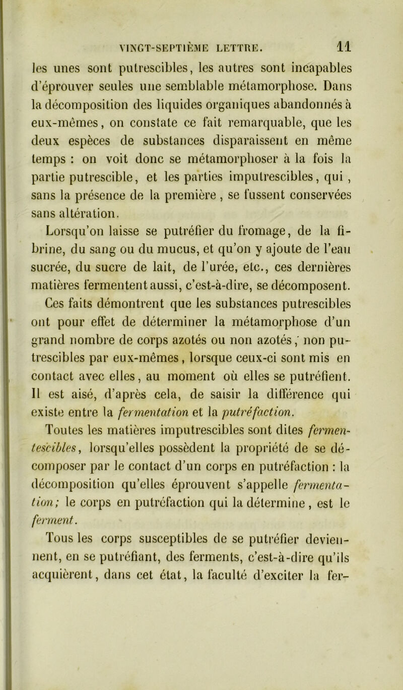 les unes sont putrescibles, les autres sont incapables d’eprouver seales une semblable metamorphose. Dans la decomposition des liquides organiques abandonnes ä eux-memes, on constate ce fait remarquable, que les deux especes de substances disparaissent en raeme lemps : on voit donc se metamorphoser ä la fois la partie putrescible, et les parties im putrescibles, qui, sans la presence de la premiere , se fussent conservees sans aIteration. Lorsqu’on laisse se putrefier du fromage, de la fi- brine, du sang ou du mucus, et qu’on y ajoute de l’eau sucree, du Sucre de lait, de l’uree, etc., ces dernieres matieres fermententaussi, c’est-ä-dire, se decomposent. Ces faits demontrent que les substances putrescibles ont pour effet de determiner la metamorphose d’un grand nombre de corps azotes ou non azotesnon pu- trescibles par eux-memes , lorsque ceux-ci sont mis en contact avec eiles, au moment oü elles se putrefient. II est aise, d’apres cela, de saisir la dilference qui existe entre la fermentation et la putrefaction. Toutes les matieres imputrescibles sont dites fermen- tes'cibles, lorsqu’elles possedent la propriete de se de- composer par le contact d’un corps en putrefaction : la decomposition qu’elles eprouvent s’appelle fermenta- tion; le corps en putrefaction qui la determine , est lc ferrnent. Tous les corps susceptibles de se putrefier devieu- nent, en se putrefiant, des ferments, c’est-ä-dire qu’ils acquierent, dans cet elat, la läculte d’exciter la fer-