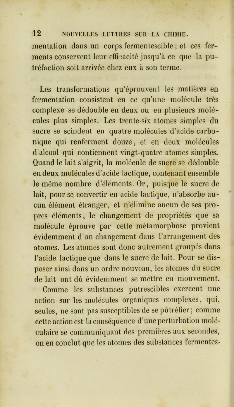 mentation dans un corps fermentescible; et ces fer- ments conservent leur effhacite jusqu’a ce que la pu- trefaction soit arrivee cliez eux ä son terme. Les transformations qu’eprouvent les matieres en fermentation consistent en ce qu’une molecule ires complexe se dedouble en deux ou en plusieurs mole- cules plus simples. Les trente-six atomes simples du Sucre se scindent en qualre molecules d’acide carbo- nique qui renferment douze, et en deux molecules d’alcool qui contiennent vingt-quatre atomes simples. Quand le lait s’aigrit, la molecule de sucre se dedouble endeux molecules d’acide lactique, contenant ensemble le meme nombre d’elements. Or, puisque le sucre de lait, pour se convertir en acide lactique, n’absorbe au- cun element etranger, et n’elimine aucun de ses pro- pres elements, le changement de proprietes que sa molecule eprouve par cette metamorphose provient evidemment d’un cbangement dans l’arrangement des atomes. Les atomes sont donc autrement groupes dans l’acide lactique que dans le sucre de lait. Pour se dis- poser ainsi dans un ordre nouveau, les atomes du sucre de lait ont du evidemment se mettre en mouvement. Comme les substances putrescibles exercent une action sur les molecules organiques complexes, qui, seules, ne sont pas susceptibles de se pütrefier; comme cette action est lacons^quence d’uneperturbation mole- culaire se communiquant des premiercs aux secondes, on en conclut que les atomes des substances fermentes-