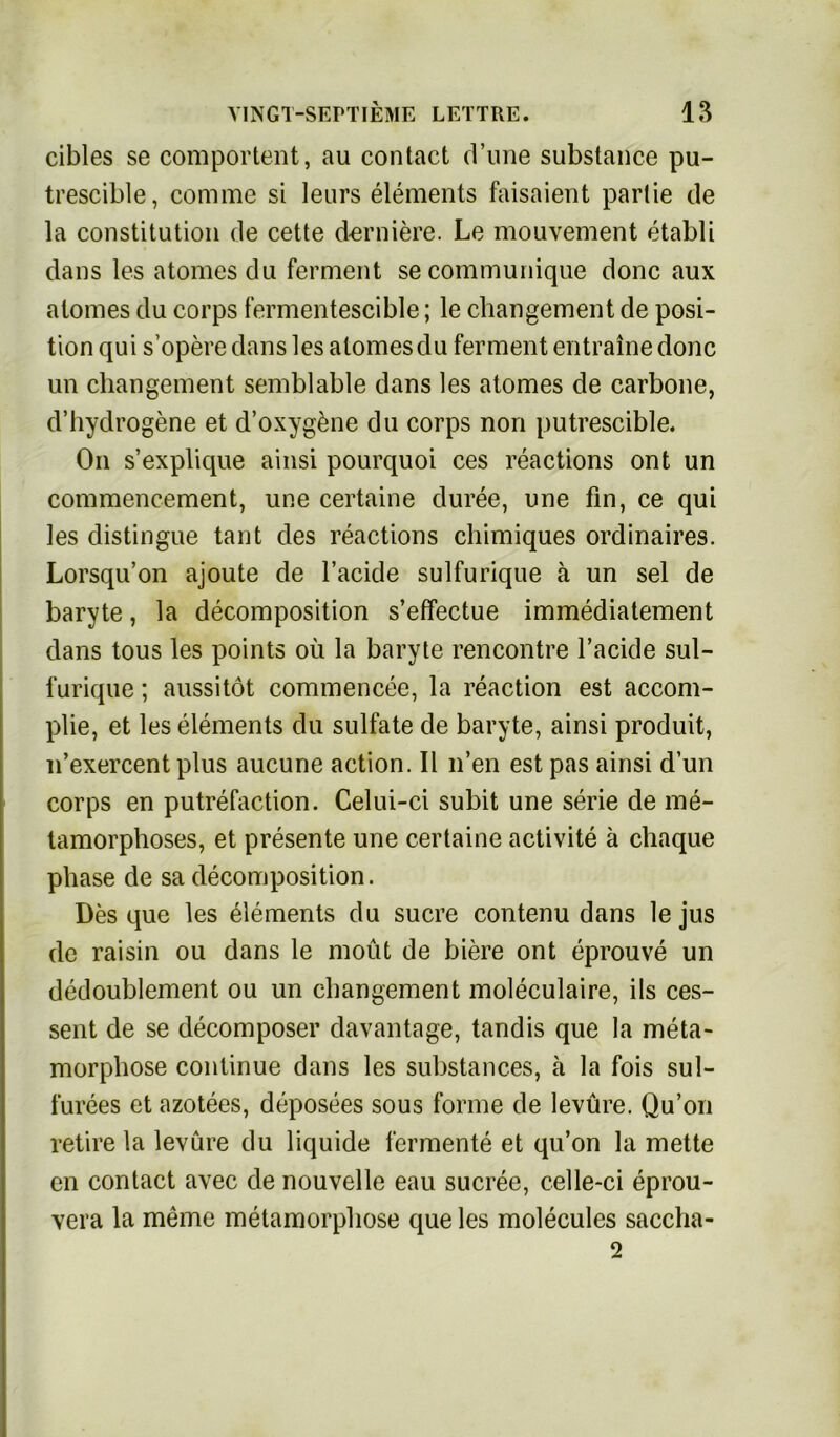 cibles se comportent, au contact d’une substance pu- trescible, commc si leurs elements faisaient parlie de la Constitution de cette derniere. Le mouvement etabli dans les atomes du ferment secommunique donc aux atomes du corps fermentescible; le changement de Posi- tion qui s’opere dans les atomes du ferment entraine donc un changement semblable dans les atomes de carbone, d’hydrogene et d’oxygene du corps non putrescible. On s’explique ainsi pourquoi ces reactions ont un commencement, une certaine duree, une fin, ce qui les distingue tant des reactions chimiques ordinaires. Lorsqu’on ajoute de l’acide sulfurique ä un sei de baryte, la decomposition s’effectue immediatement dans tous les points oü la baryte rencontre l’acide sul- furique ; aussitöt commencee, la reaction est accom- plie, et les elements du sulfate de baryte, ainsi produit, n’exercentplus aucune action. II n’en est pas ainsi dun corps en putrefaction. Celui-ci subit une serie de me- tamorphoses, et presente une certaine activite ä chaque phase de sa decomposition. Des que les elements du Sucre contenu dans le jus de raisin ou dans le moüt de biere ont eprouve un dedoublement ou un changement moleculaire, ils ces- sent de se decomposer davantage, tandis que la meta- morphose continue dans les substances, ä la fois sul- furees et azotees, deposees sous forme de levüre. Qu’on retire la levüre du liquide lermente et qu’on la mette en contact avec de nouvelle eau sucree, celle-ci eprou- vera la meine metamorphose que les molecules saccha- 2