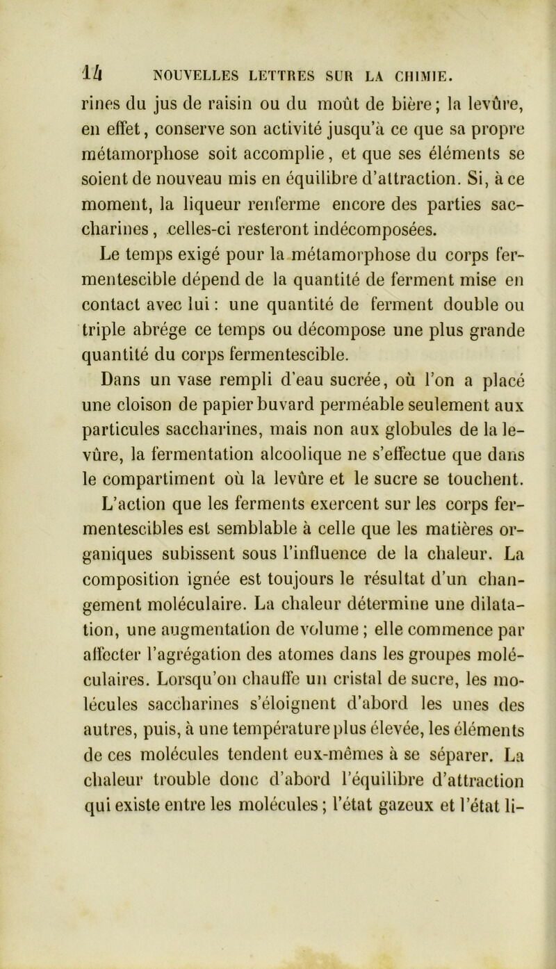 rines du jus de raisin ou du moüt de biere; la levure, eil effet, conserve son activite jusqu’a cc que sa propre metamorphose soit accomplie, et que ses elements se soient de nouveau mis en equilibre d’attraction. Si, ä ce moment, la liqueur renferme encore des parties sac- charines, celles-ci resteront indecomposees. Le temps exige pour la metamorphose du corps fer- mentescible depend de la quantite de ferment mise en contact avec lui: une quantite de ferment double ou triple abrege ce temps ou decompose une plus grande quantite du corps fermentescible. Dans un vase rempli d’eau sucree, oü Ton a place une cloison de papier buvard permeable seulement aux particules saccharines, mais non aux globules de la le- vüre, la fermentation alcoolique ne s’elfectue que dans le compartiment oü la levure et le sucre se touchent. L’action que les ferments exercent sur les corps fer- mentesc-ibles est semblable ä celle que les matieres or- ganiques subissent sous l’influence de la clialeur. La composition ignee est toujours le resultat d’un clian- gement moleculaire. La chaleur determine une dilata- tion, une augmentation de volume; eile commence par affecter l’agregation des atomes dans les groupes mole- culaires. Lorsqu’on chauffe un cristal de sucre, les mo- lecules saccharines s’eloignent d’abord les unes des autres, puis, ä une temperatureplus elevee, les elements de ces molecules tendent eux-memes ä se separer. La clialeur trouble donc d’abord Fequilibre d’attraction qui existe entre les molecules; l’etat gazeux et letat li-