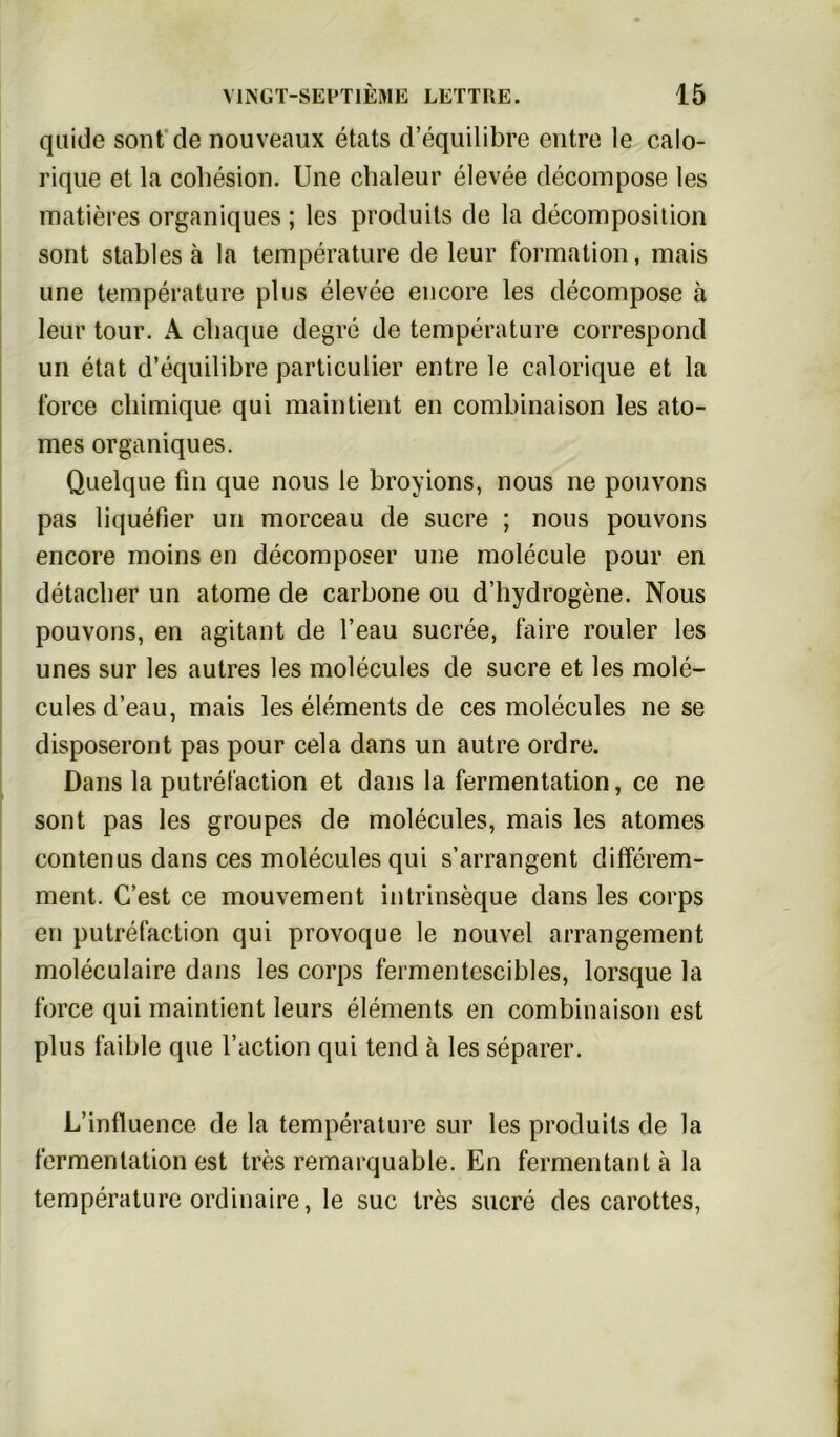 quide sont de nouveaux etats d’equilibre entre ]e calo- rique et la cohesion. Une chaleur elevee decompose les matieres organiques ; les produits de la decomposition sont stables ä la temperature de leur formation, mais une temperature plus elevee encore les decompose a leur tour. A cbaque degre de temperature correspond un etat d’equilibre particulier entre le calorique et la force chimique qui maintient en combinaison les ato- mes organiques. Quelque fin que nous le broyions, nous ne pouvons pas liquefier un morceau de Sucre ; nous pouvons encore moins en decomposer une molecule pour en detacber un atome de carbone ou d’hydrogene. Nous pouvons, en agitant de l’eau sucree, faire rouler les unes sur les autres les molecules de sucre et les mole- cules d’eau, mais les elements de ces molecules ne se disposeront pas pour cela dans un autre ordre. Dans la putrefaction et dans la fermentation, ce ne sont pas les groupes de molecules, mais les atomes contenus dans ces molecules qui s’arrangent differem- ment. C’est ce mouvement intrinseque dans les corps en putrefaction qui provoque le nouvel arrangement moleculaire dans les corps fermentescibles, lorsque la force qui maintient leurs elements en combinaison est plus faible que l’action qui tend ä les separer. L’influence de la temperature sur les produits de la fermentation est tres remarquable. En fermen tan t ä la temperature ordinaire, le suc tres sucre des carottes,