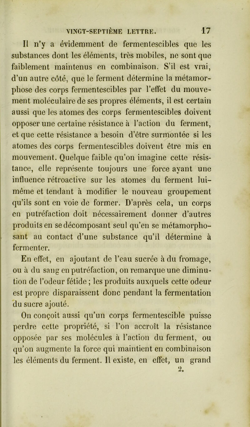 II n’y a evidemment de fermentescibles que les substances dont les elements, tres mobiles, ne sont que faiblement maintenus en combinaison. S’il est vrai, d’un autre cöte, que le ferment determine la metamor- pliose des corps fermentescibles par Teffet du mouve- ment moleculairede ses propres elements, il est certain aussi que les atomes des corps fermentescibles doivent opposer une certaine resistance ä l’action du ferment, et que cette resistance a besoin d’etre surmontee si les atomes des corps fermentescibles doivent etre mis en mouvement. Quelque faible qu’on imagine cette resis- tance, eile represente toujours une force ayant une influence retroactive sur les atomes du ferment lui— meine et tendant ä modifier le nouveau groupement qu’ils sont en voie de former. D’apres cela, un corps en putrefaction doit necessairement donner d’autres produilsen sedecomposant seul qu’en se metamorpho- sant au contact d’une substance qu’il determine ä fermenter. En effet, en ajoutant de l’eau sucree ä du fromage, ou ä du sang en putrefaction, on remarque une diminu- tion de l’odeur fetide; les produits auxquels cette odeur est propre disparaissent donc pendant la fermentation du Sucre ajoute. On congoit aussi qu’un corps fermentescible puisse perdre cette propriete, si l’on accroit la resistance opposee par ses molecules ä l’action du ferment, ou qu’on augmente la force qui maintient en combinaison les elements du ferment. II existe, en effet, un grand 2.