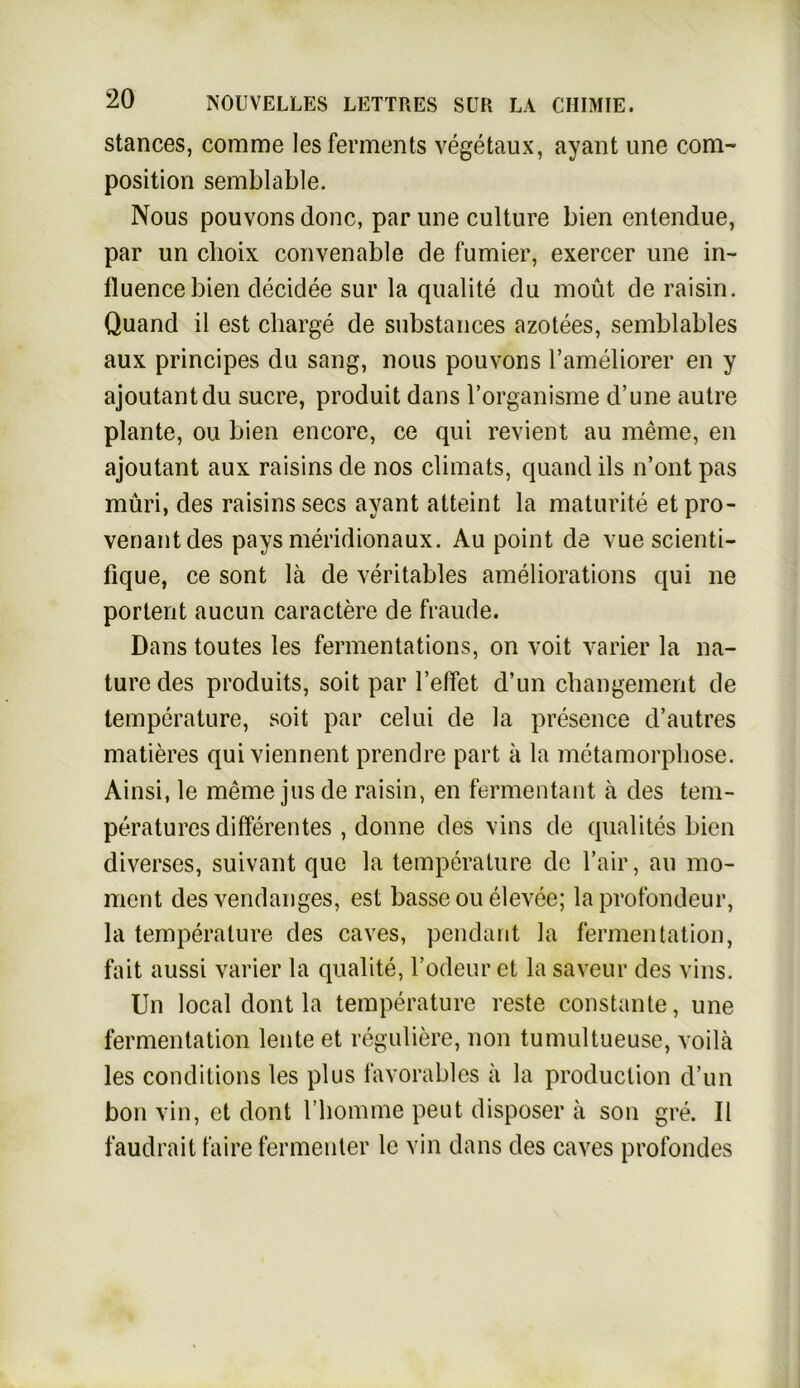 stances, comme lesferments vegetaux, ayant une com- Position semblable. Nous pouvons donc, par une culture bien entendue, par un choix convenable de furnier, exercer une in- ttuencebien decidee sur la qualite du moüt de raisin. Quand il est Charge de substances azotees, semblables aux principes du sang, nous pouvons l’ameliorer en y ajoutantdu sucre, produit dans l’organisme d’une autre plante, ou bien encore, ce qui revient au meine, en ajoutant aux raisins de nos climats, quand ils n’ont pas muri, des raisins secs ayant atteint la maturite et pro- venantdes pays meridionaux. Au point de vue scienti- fique, ce sont lä de veritables ameliorations qui ne portent aucun caractere de fraude. Dans toutes les fermentations, on voit varier la na- ture des produits, soit par l’effet d’un changement de temperature, soit par celui de la presence d’autres matieres qui viennent prendre part a la metamorphose. Ainsi, le meine jus de raisin, en fermentant ä des tem- peratures differentes , donne des vins de quälites bien diverses, suivant que la temperature de l’air, au mo- mcnt des vendanges, est basse ou elevee; la profondeur, la temperature des caves, pendarit la fermentation, fait aussi varier la qualite, Todeur et la saveur des vins. Un local dont la temperature reste constante, une fermentation lente et reguliere, non tumultueuse, voilä les conditions les plus favorables a la production d’un bon vin, et dont 1’homme peut disposer ä son gre. II faudrait faire fermenter lc vin dans des caves profondes