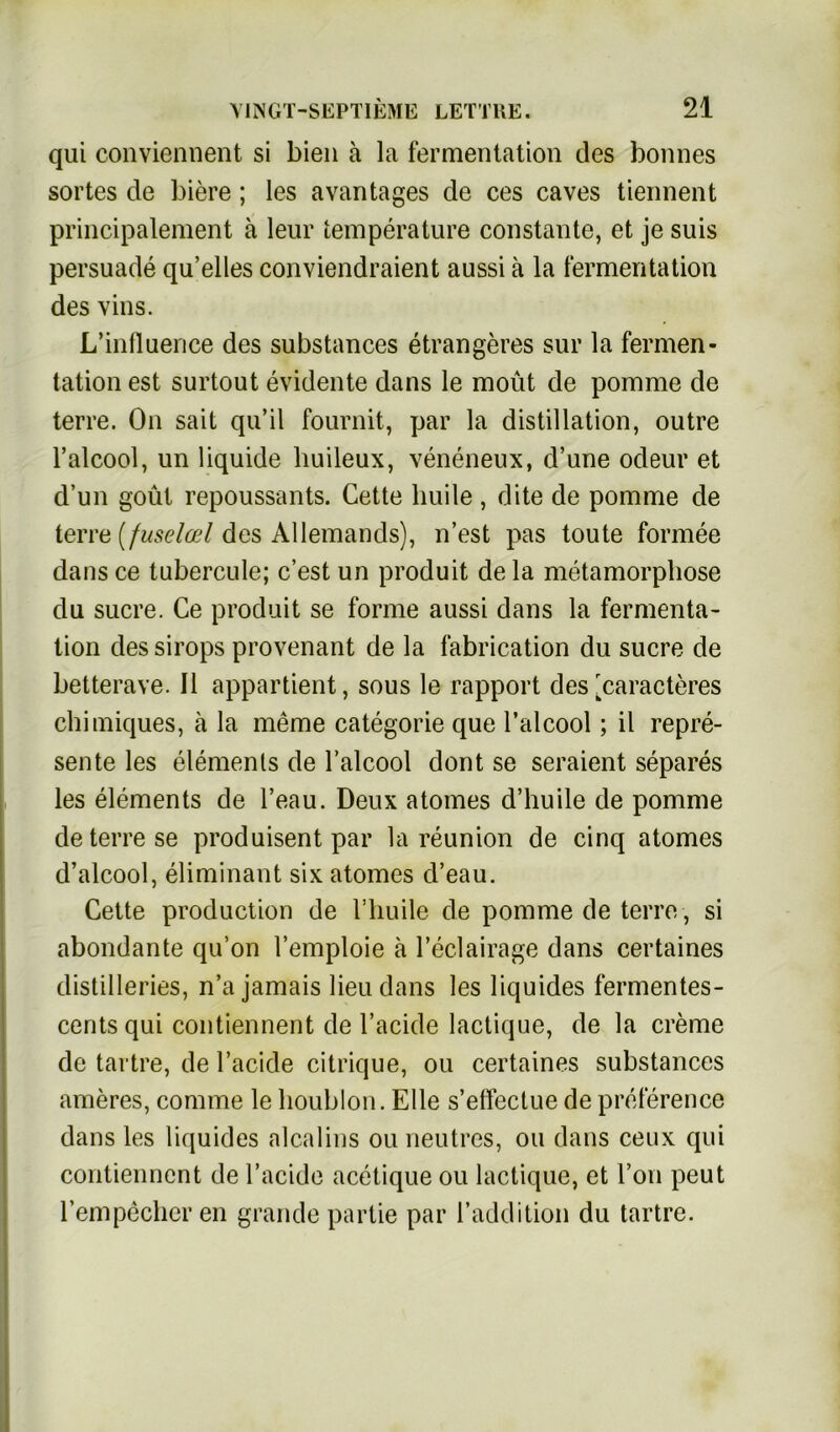 qui conviennent si bien ä la fermentation des bonnes sortes de biere; les avantages de ces caves tiennent principalement ä leur temperature constante, et je suis persuade qu’elles conviendraient aussi ä la fermentation des vins. L’influence des substances etrangeres sur la fermen- tation est surtout evidente dans le moüt de pomme de terre. On sait qu’il fournit, par la distillation, outre l’alcool, un liquide huileux, veneneux, d’une odeur et d’un goüt repoussants. Cette huile , dite de pomme de terre (fuselod des Allemands), n’est pas toute formee dans ce tubercule; c’est un produit de la metamorphose du Sucre. Ce produit se forme aussi dans la fermenta- tion des sirops provenant de la fabrication du sucre de betterave. II appartient, sous le rapport des [caracteres chimiques, ä la meme categorie que l’alcool; il repre- sente les elemenls de l’alcool dont se seraient separes les elements de l’eau. Deux atomes d’huile de pomme de terre se produisent par la reunion de cinq atomes d’alcool, eliminant six atomes d’eau. Cette production de l’huile de pomme de terre , si abondante qu’on l’emploie ä l’eclairage dans certaines distilleries, n’a jamais lieudans les liquides fermentes- centsqui contiennent de l’acide lactique, de la creme de tartre, de l’acide citrique, ou certaines substances ameres, cornrne le houblon. Elle s’effectue de preference dans les liquides alcalins ou neutrcs, ou dans ceux qui contiennent de l’acide acetique ou lactique, et Ton peut rempecheren grande partie par l’addition du tartre.