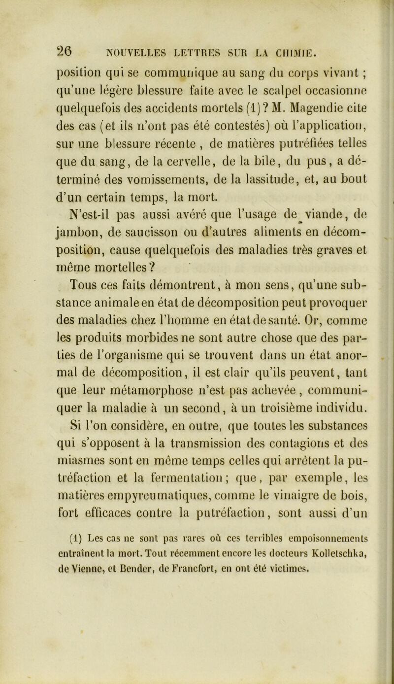 Position qui se communique au sang du corps vivant; qu’une legere blessnre faite avec le scalpel occasionne quelquet'ois des accidents morteis (1)? M. Magendie eite des cas (et ils n’ont pas ete contestes) oü l’application, sur une blessure recente , de matieres putrefiees telies que du sang, de la cerveile, de la bile, du pus, a de- termine des vomissements, de la lassitude, et, au bout d’un certain temps, la mort. N’est-il pas aussi avere que l’usage de^viande, de jambon, de saucisson ou d’autres aliments en decom- position, cause quelquet’ois des maladies tres graves et meme mortelles? Tous ces faits demontrent, a mon sens, qu’une sub- stance animale en etat de decomposition peut provoquer des maladies chez l’homme en etat de saute. Or, comme les produits morbides ne sont autre chose que des par- ties de l’organisme qui se trouvent dans un etat anor- mal de decomposition, il est clair qu’ils peuvent, tant que leur metamorpliose n’est pas aclievee, communi- quer la maladie ä un second, ä un troisieme individu. Si Ton considere, en outre, que toutes les substances qui s’opposent ä la transmission des conlagions et des miasmes sont en meine temps celles qui arretent la pu- trefaction et la fermentation; que, par exemple, les matieres empyreumatiques, comme le vinaigre de bois, fort efficaces contre la putrefaction, sont aussi d’un (1) Les cas ne sonl pas rares oü ces terribles empoisonneinents entrainent la mort. Tout rücennnent encore les docteurs Kollelschka, de Vienne, et Bender, de Erancfort, en ont ütü viclimes.