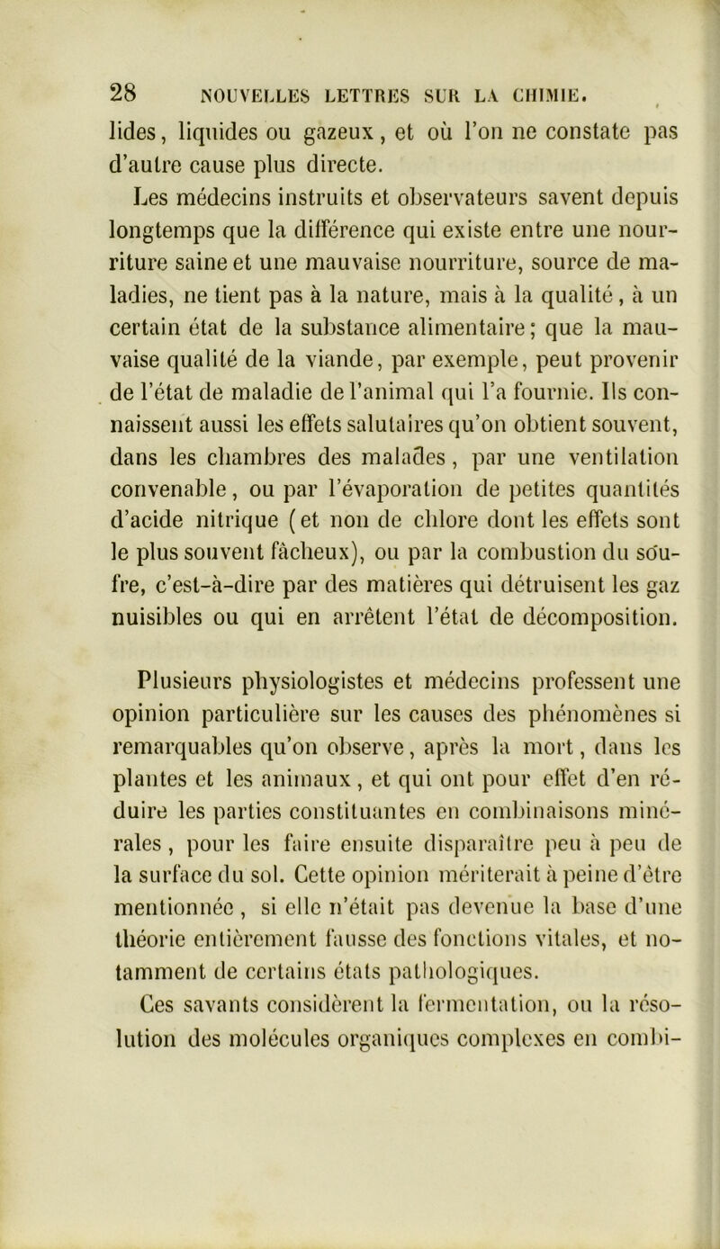 lides, liquides ou gazeux, et ou Ton ne constate pas d’autre cause plus directe. Les medecins instruits et observateurs savent depuis longtemps que la difference qui existe entre une nour- riture saine et une mauvaise nourriture, source de ma- ladies, ne tient pas ä la nature, mais ä la qualite, ä un certain etat de la substance alimentaire; que la mau- vaise qualite de la viande, par exemple, peut provenir de l’etat de maladie de l’animal qui l’a fouvnie. Ils con- naissent aussi les effets salutaires qu’on obtient souvent, dans les cliambres des malades, par une Ventilation convenable, ou par l’evaporation de petites quantiles d’acide nitrique (et non de chlore dont les effets sont le plus souvent fächeux), ou par la combustion du söu- fre, c’est-ä-dire par des matieres qui detruisent les gaz nuisibles ou qui en arretent l’etat de decomposition. Plusieurs pbysiologistes et medecins professent une opinion particuliere sur les causes des phenomenes si remarquables qu’on observe, apres la mort, dans les plantes et les animaux, et qui ont pour elfet d’en re- duire les parties Constituantes en combinaisons mine- rales , pour les faire ensuite disparaitre peu a peu de la surface du sol. Cette opinion meriterait ä peine d’etre mentionnec , si eile n’etait pas devenue la base d’une theorie entierement fausse des fonctions vitales, et no- tamment de certains etats pathologiques. Ces savants considerent la Fermentation, ou la reso- lution des molecules organiqucs complexes en combi-