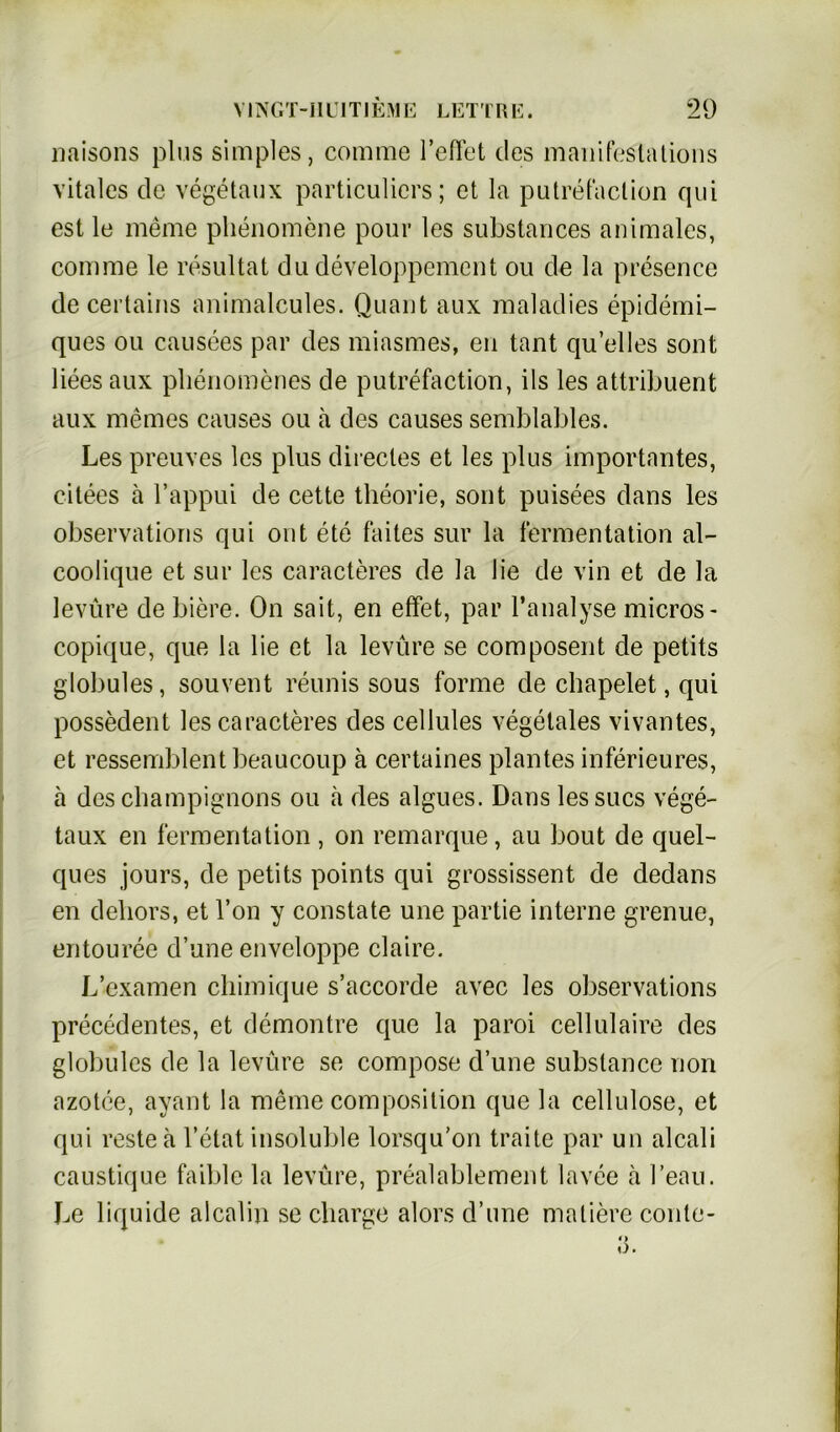 naisons plus simples, comme Teilet des manifestations vitales de vegetaux particuliers; et la putrefaclion qui est le meme phenomene pour les substances animales, comme le resultat du developpement ou de la presence de certains animalcules. Quant aux maladies epidemi- ques ou causees par des miasmes, en tant qu’elles sont liees aux plienomenes de putrefaction, ils les attribuent aux meines causes ou a des causes semblables. Les preuves les plus direcles et les plus importantes, citees a Tappui de cette theorie, sont puisees dans les observations qui out ete faites sur la fermentation al- coolique et sur les caracteres de la lie de vin et de la levüre de biere. On sait, en effet, par Tanalyse micros- copique, que la lie et la levüre se composent de petits globules, souvent reunis sous forme de chapelet, qui possedent les caracteres des cellules vegetales vivantes, et ressemblent beaucoup ä certaines plantes inferieures, a des Champignons ou h des algues. Dans lessucs vege- taux en ferroentation , on remarque, au bout de quel- ques jours, de petits points qui grossissent de dedans en dehors, et Ton y constate une partie interne grenue, entouree d’une enveloppe claire. L’examen chimique s’accorde avec les observations precedentes, et demontre que la paroi cellulaire des globules de la levüre se compose d’une substance non azotee, avant la meine composition que la cellulose, et qui restea l’etat insoluble lorsqu’on traite par un alcali caustique faible la levüre, prealablement lavee a l’eau. Le liquide alcalin se Charge alors d’une maliere conte- i) o.