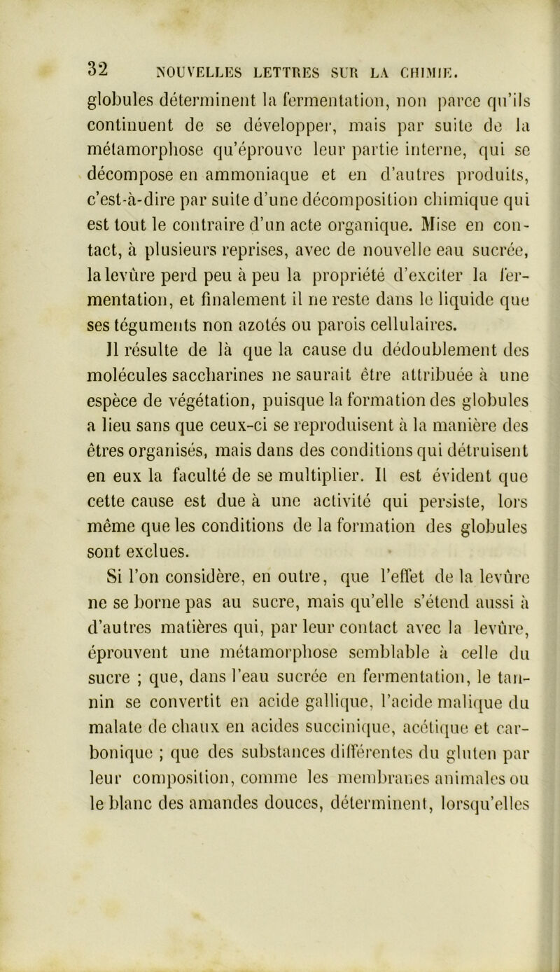 globules determinent la fermentation, non parcc qu’ils continuent de so developper, mais par suite de la metamorpliose qu’eprouvc leur partie interne, qui se decompose en ammoniaque et en d’autres produits, c’est-ä-dire par suite d’une decomposition chimique qui est tout le contraire d’un acte organique. Mise en con- tact, ä plusieurs reprises, avec de nouvelle eau sucree, lalevüre perd peu ä peu la propriete d’exciter la ler- mentation, et finalement il ne reste dans le liquide que ses teguments non azotes ou parois cellulaires. 11 resulte de lä que la cause du dedoublement des molecules saccliarines ne saurait etre attribuee ä une espece de Vegetation, puisque la formationdes globules a lieu saus que ceux-ci se reproduisent ä la maniere des etres organises, mais dans des conditions qui detruisent en eux la faculte de se multiplier. II est evident que cette cause est due a une activile qui persiste, lors meine que les conditions de la formation des globules sont exclues. Si Ton considere, en outre, que l’effet de la levüre ne sebornepas au sucre, mais quelle s’etcnd aussi ä d’autres matieres qui, par leur contact avec la levüre, eprouvent une metamorpliose semblable ä celle du sucre ; que, dans l’eau sucree en fermentation, le tan- nin se convertit en acide gallique, l’acide malique du malate de chaux en acides succinique, acetique et car- boniquc ; que des substances differentes du gluten par leur composition, connne les membranes animales ou le blaue des amandes douccs, determinent, lorsqu’elles