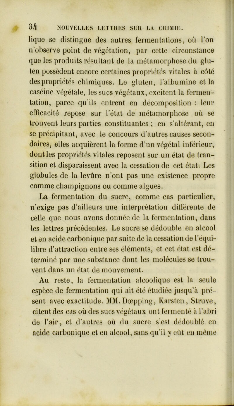 lique so distingue des autres fermentalions, oü Fon n’observe point de Vegetation, par cette circonstance que les produits resultant de la metamorphose du glu- ten possedent encore certaines proprietes vitales ä cöte des proprietes chimiques. Le gluten, l’albumine et la caseine vegetale, les sucs vegetaux, excitent la Fermen- tation, parce qu’ils entrent en decomposition : leur efficacite repose sur l’etat de metamorphose oü se trouvent leurs parties Constituantes ; en s’alterant, en se precipitant, avec le concours d’autres causes secon- daires, eiles acquierent la forme d’un vegetal inferieur, dontles proprietes vitales reposent sur un etat de tran- sition et disparaissent avec la cessation de cet etat. Les globules de la levüre n’ont pas une existence propre com me Champignons ou comme algues. La Fermentation du sucre, comme cas particulier, n’exige pas d’ailleurs une Interpretation differente de celle que nous avons donnee de la Fermentation, dans les lettres precedentes. Le sucre se dedouble en alcool et en acide carbonique par suite de la cessation de l’equi- libre d’attraction entre ses elements, et cet etat est de- termine par une substance dont les molecules se trou- vent dans un etat de mouvement. Au reste, la Fermentation alcoolique est la seule espece de Fermentation qui ait eie etudiee jusqu’a pre- sent avec exactitude. MM.Doepping, Karsten, Struve, citentdes cas oü des sucs vegetaux ont Fermente ä l’abri de l’air, et d’autres oü du sucre s’est dedouble en acide carbonique et en alcool, sans qu’il y eüt en meine