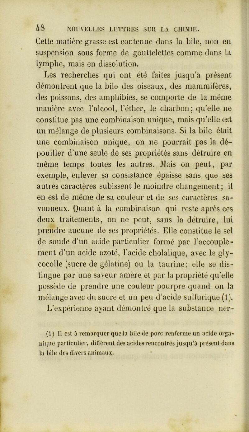 Cette matiere grasse est contenue dans la bile, non en Suspension sous forme de goutlelettes com me dans la lymphe, mais en dissolution. Les recherches qui ont ete faites jusqu’ä present demontrent que la bile des oiseaux, des mammiferes, des poissons, des amphibies, se comporte de la meme maniere avec l’alcool, l’ether, le charbon; quelle ne constitue pas une combinaison unique, mais qu’elle est un melange de plusieurs combinaisons. Si la bile etait une combinaison unique, on ne pourrait pas la de- pouiller d’une seule de ses proprietes sans detruire en meme temps toutes les autres. Mais on peut, par exemple, enlever sa consistance epaisse sans que ses autres caracteres subissent le moindre cliangement; il en est de meme de sa couleur et de ses caracteres sa- vonneux. Quant ä la combinaison qui reste apres ces deux trailements, on ne peut, sans la detruire, lui prendre aucune de ses proprietes. Elle constitue le sei de soude d’un acide particulier forme par l’accouple- ment d’un acide azote, l’acide cliolalique, avec le gly- cocolle (sucre de gelatine) ou la taurine; eile sc dis- tingue par une saveur amere et par la propriete qu’elle possede de prendre une couleur pourpre quand on la melange avec du sucre et un peu d’acide sulfurique (1). L’experience ayant demontre que la substance ner- (1) II est ü remarquer quela bile de porc renferme un acide orga- ni(|uc particulier, dilTercnt des acides rencontres jusqu’ü present dans la bile des divers animaux.