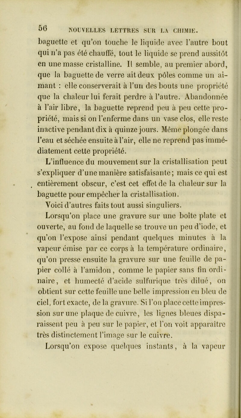 baguette et qu’on touche le liquide avec l’autre bout qui n’a pas ete chaulfe, tont le liquide se prend aussitöt en unemasse cristalline. II semble, au premier abord, que la baguette de verre aitdeux pöles corame uu ai- mant : eile conserverait ä l’un desbouts une propriete que la clmleurlui ferait perdre äl’autre. Abandonnee ä Fair libre, la baguette reprend peu a peu cette pro- priete, mais si on l’enferme dans un vase clos, eile reste inactive pendant dix a quinze jours. Meme plongee dans l’eau et secliee ensuite ä Fair, eile ne reprend pas imme- diatement cette propriete. L’influence du mouvementsur la cristallisation peut s’expliquer d’une maniere satisfaisante; mais ce qui est entierement obscur, c’est cet elfot de la clialeur sur la baguette pourempecher la cristallisation. Voici d’autres faits tout aussi singuliers. Lorsqu’on place une gravure sur une boite plate et ouverte, au fond de laquelle se trouve un peu d’iode, et qu’on l’expose ainsi pendant quelques minutes a la vapeur cmise par ce corps ä la temperature ordinaire, qu’on presse ensuite la gravure sur une feuille de pa- pier colle ä l’amidon, comme le papier sans fm ordi- naire, et humecle d’acide sulfurique tres dilue, on obtient sur cette feuille une belle impression en bleu de ciel, fort exacte, de la gravure. Si l’on place celte impres- sion sur une plaque de cuivrc, les lignes bleues dispa- raissent peu a peu sur le papier, et l’on voit apparaitre tres distinctement l’image sur le cuivrc. Lorsqu’on expose quelques instants, a la vapeur