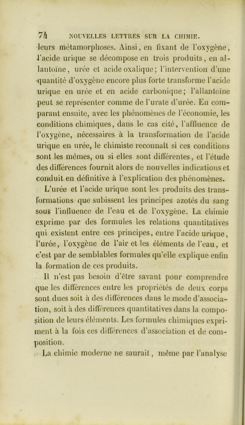 leurs metamorphoses. Ainsi,en fixant de l’oxvgene, J’acide urique se decompose en trois produits, en al- lantoine, uree et acide oxalique; l’intervention d’une •quantite d’oxygene encore plus Torte transforme 1’acide urique en uree et en acide carbonique; l’allantoine peut se representer comme de l’urale d’uree. En com- parant ensuite, avec les phenomenes de leconomie, les conditions cliimiques, dans le cas eite, raffluence de l’oxygene, necessaires ä la transformation de l’acide urique en uree, le chiraiste reconnait si ces conditions sont les meines, ou si elles sont differentes, et l’etude des differences fournit alors de nouvelles indications et conduit en definitive a l’explication des phenomenes. L’uree et l’acide urique sont les produits des trans- Tormations que subissent les principes azotes du sang sous Finfluence de l’eau et de l’oxygene. La chimie exprime par des formules les relations quantitatives qui existent entre ces principes, entre l’acide urique, l’uree, l’oxygene de fair et les elements de l’eau, et c’est par de semblables formules qu’elle explique enfin la formation de ces produits. 11 n’est pas liesoin d’ctre savant pour comprendre que les differences entre les proprietes de deux corps sont dues soit ä des differences dans le mode d’associa- tion, soit ä des differences quantitatives dans la compo- sition de leurs elements. Les formules cliimiques expri- ment a la fois ces differences d’association et de com- position. La chimie moderne ne saurait, meine par l’analyse