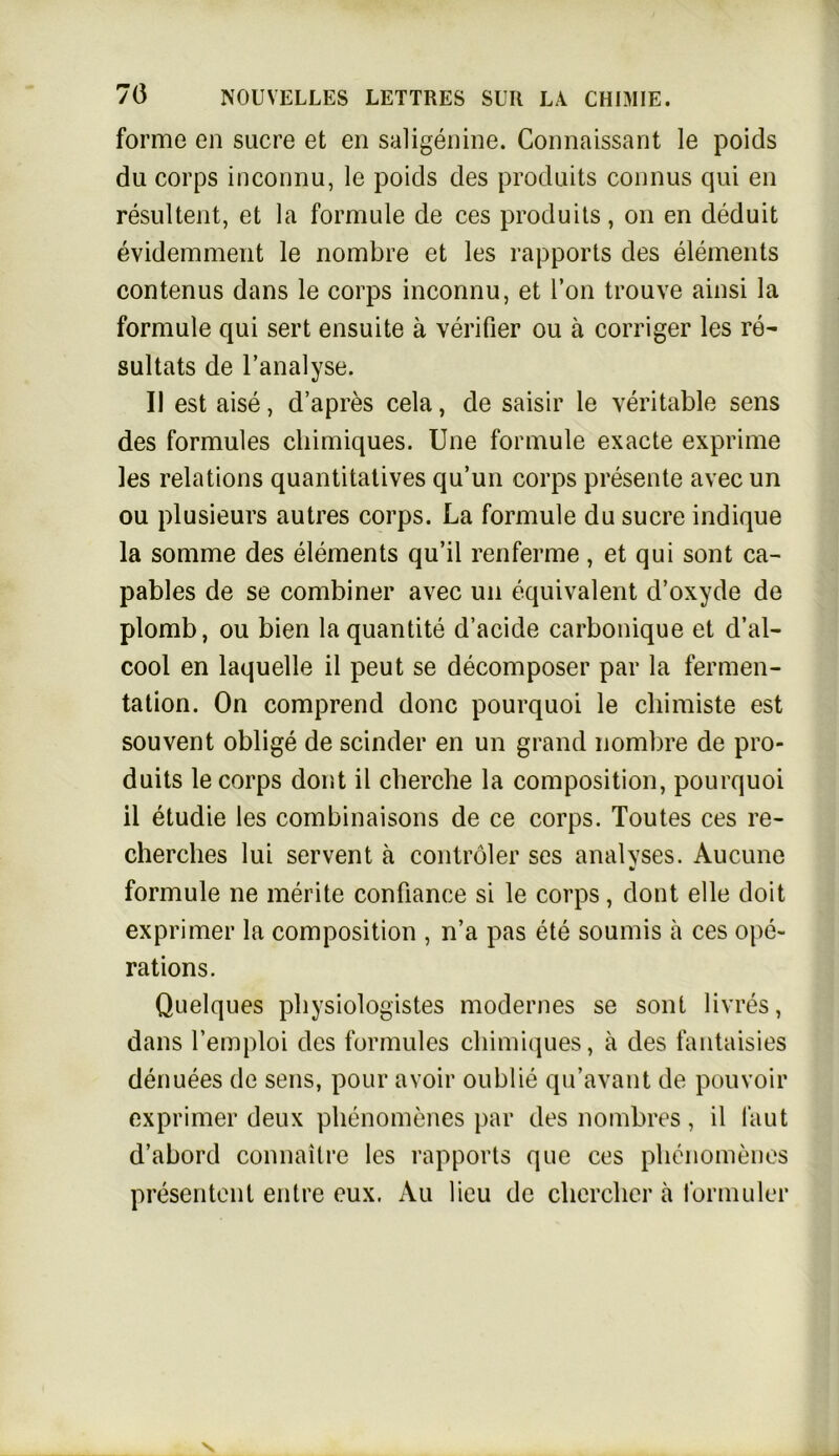 forme en Sucre et en saligenine. Connaissant le poids du corps inconnu, le poids des produits counus qui eu resultent, et la formule de ces produits, on en deduit evidemment le nombre et les rapports des elements contenus dans le corps inconnu, et Ton trouve ainsi la formule qui sert ensuite ä verifier ou ä corriger les re- sultats de l’analyse. II est aise, d’apres cela, de saisir le veritable sens des formules chimiques. Une formule exacte exprime les relations quantitatives qu’un corps presente avec un ou plusieurs autres corps. La formule du sucre indique la somme des elements qu’il renferme, et qui sont ca- pables de se combiner avec un äquivalent d’oxyde de plomb, ou bien laquantite d’acide carbonique et d’al- cool en laquelle il peut se decomposer par la fermen- tation. On comprend donc pourquoi le chimiste est souvent oblige de scinder en un grand nombre de pro- duits le corps dont il clierche la composition, pourquoi il etudie les combinaisons de ce corps. Toutes ces re- cherches lui servent ä contröler ses analvses. Aucune w formule ne merite confiance si le corps, dont eile doit exprimer la composition , n’a pas ete soumis ä ces ope- rations. Quelques pbysiologistes modernes se sont livres, dans l’emploi des formules chimiques, ä des fantaisies denuees de sens, pour avoir oublie qu’avant de pouvoir exprimer deux phenomenes par des nombres , il laut d’abord connaitre les rapports que ces phenomenes presentent entre eux. Au lieu de chercher ä formuler