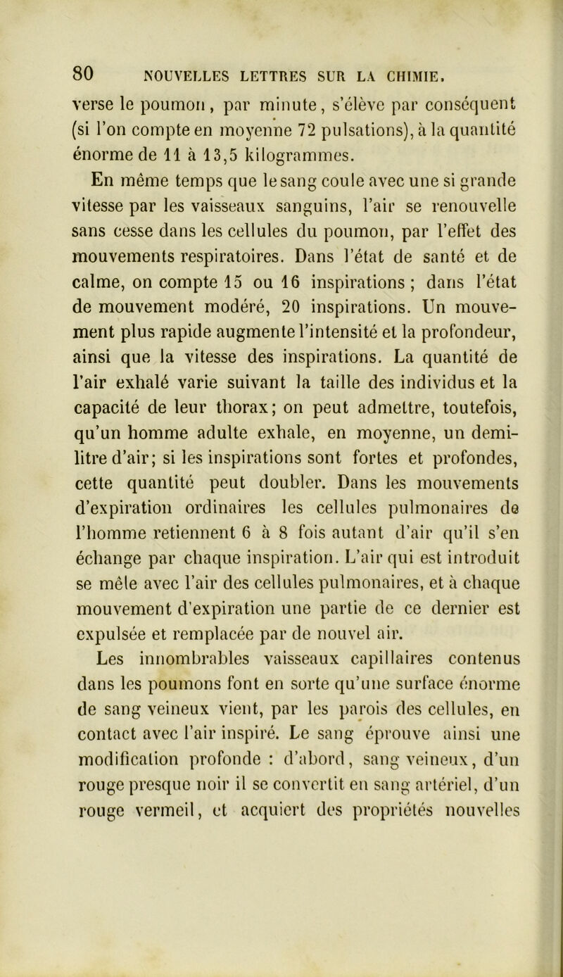 verse le poumon, par minute, s’eleve par consequent (si l’on compteen moyenne 72 pulsations), ä la quantite enorme de 11 ä 13,5 kilogrammes. En raeme temps que lesang coule avec une si grande vitesse par les vaisseaux sanguins, l’air se renouvelle sans cesse dans les cellules du poumon, par reffet des mouvements respiratoires. Dans l’etat de sante et de calme, on compte 15 ou 16 inspirations ; dans l’etat de mouvement modere, 20 inspirations. Un mouve- ment plus rapide augmentel’intensite et la profondeur, ainsi que la vitesse des inspirations. La quantite de l’air exhale varie suivant la tadle des individus et la capacite de leur tliorax; on peut admeltre, toutefois, qu’un homme adulte exhale, en moyenne, un demi- litre d’air; si les inspirations sont fortes et profondes, cette quantite peut doubler. Dans les mouvements d’expiration ordinaires les cellules pulmonaires de Hiomme retiennent 6 ä 8 fois autant d’air qu’il s’en echange par chaque inspiration. L’air qui est introduit se mele avec l’air des cellules pulmonaires, et ä cliaque mouvement d’expiration une partie de ce dernier est expulsee et remplacee par de nouvel air. Les innombrables vaisseaux capillaires contenus dans les poumons font en Sorte qu’une surface enorme de sang veineux vient, par les parois des cellules, en contact avec l’air inspire. Le sang eprouve ainsi une modificalion profonde : d’abord, sang veineux, d’un rouge presque noir il se convertit en sang arteriel, d’un rouge vermeil, et acquiert des proprietes nouvelles