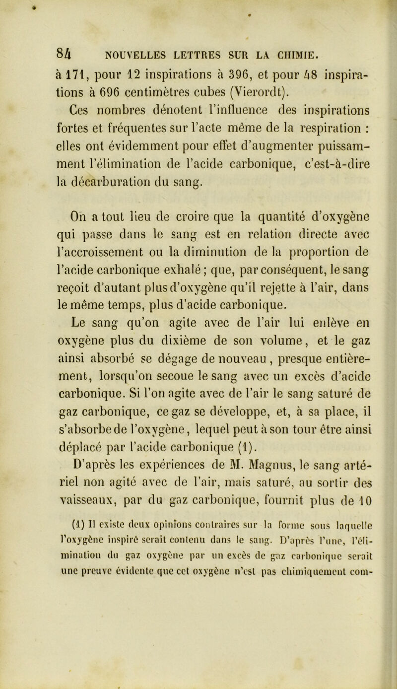 ä 171, pour 12 inspirations a 396, et pour 48 inspira- tions ä 696 centiinetres cubes (Vierordt). Ces nombres denotent l’influence des inspirations fortes et frequentes sur l’acte meme de la respiration : elles ont evidemment pour effet d’augmenter puissam- ment lelimination de l’acide carbonique, c’est-ä-dire la decarburation du sang. On a tout lieu de croire que la quantite d’oxygene qui passe dans lc sang est en relation directe avec raccroissement ou la diminution de la proportion de l’aeide carbonique exhale; que, par consequent, lesang re^oit d’autant plus d’oxygene qu’il rejette a l’air, dans le meine temps, plus d’acide carbonique. Le sang qu’on agite avec de l’air lui enleve en oxygene plus du dixieme de son volume, et le gaz ainsi absorbe se degage de nouveau , presque entiere- ment, lorsqu’on secoue lesang avec un exces d’acide carbonique. Si l’on agite avec de l’air le sang sature de gaz carbonique, cegaz se developpe, et, a sa place, il s’absorbe de l’oxvgene, lequel peut ä son tour etre ainsi deplace par l’acide carbonique (1). D’apres les experiences de M. Magnus, le sang arte- riel non agite avec de l’air, mais sature, au sortir des vaisseaux, par du gaz carbonique, fournit plus de 10 (1) II exisle dcux opinions conLraires sur la forme sous laqucüe l’oxygtuie inspirö serait conlenu dans le sang. D’aprOs l’une, l’eli- mination du gaz oxygene par un exe£s de gaz carbonique serait une preuve evidente que cct oxygene n’est pas chimiquement com-