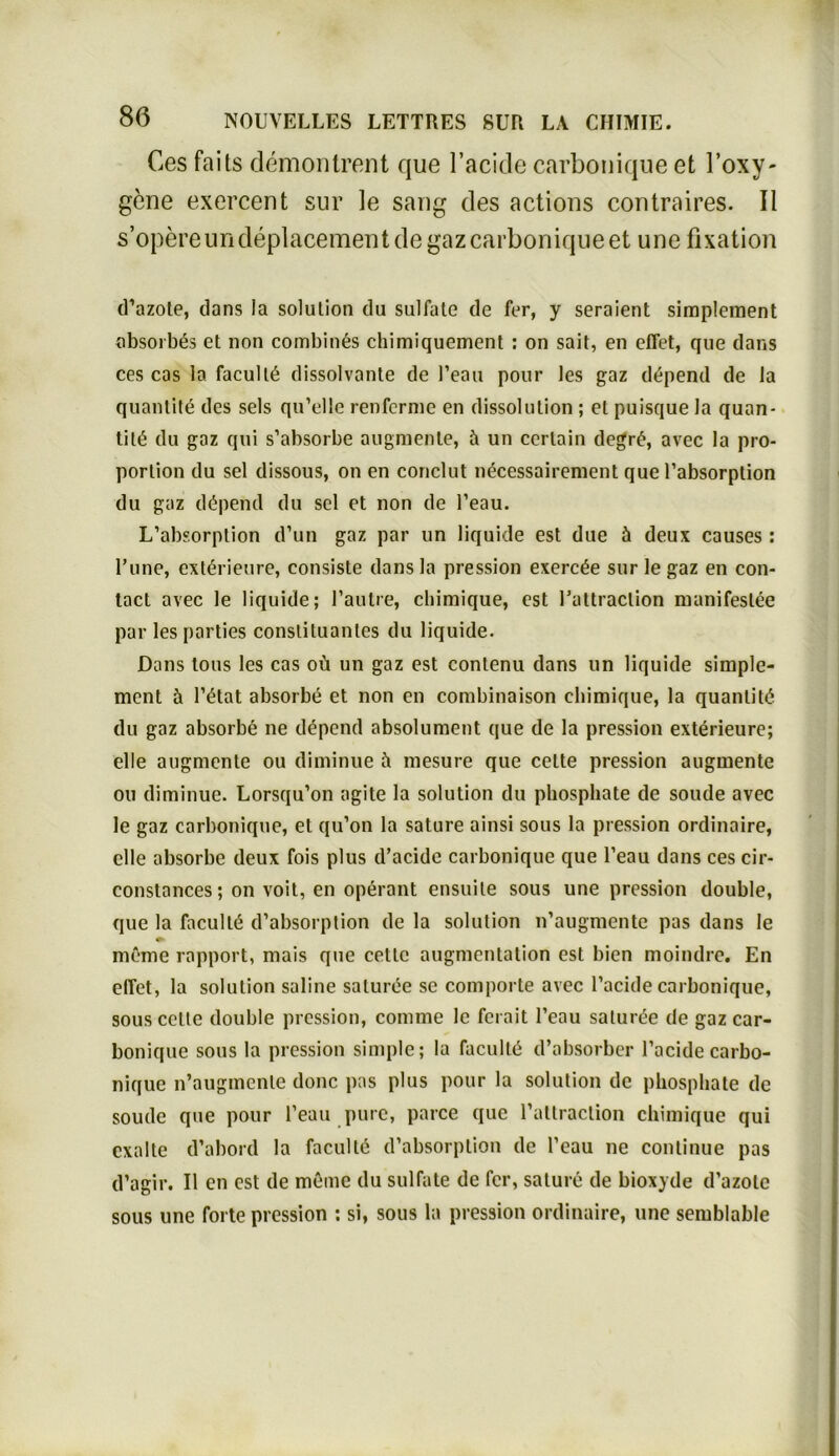 Ces faits demontrent que l’acide carbonique et l’oxy- gene exercent sur le sang des actions contraires. II s’opereundeplacement de gaz carbonique et une fixation d’azote, dans la solulion du sulfale de fer, y seraient simplement absorbös ct non combinös chimiquement : on sait, en eflet, que dans ces cas la facullö dissolvante de l’eau pour les gaz depend de la quantitö des sels qu’elle renferme en dissolulion ; et puisque Ja quan- titö du gaz qui s’absorbe augmenle, ä un cerlain degrö, avec la Pro- portion du sei dissous, on en conclut necessairement que l’absorption du gaz dopend du sei et non de l’eau. L’absorption d’un gaz par un liquide est due üi deux causes : l’une, extörieure, consiste dansla pression exercöe sur le gaz en con- tact avec le liquide; l’aulre, chimique, est l’attraction manifeslee par les parties Constituantes du liquide. Dans tous les cas oü un gaz est contenu dans un liquide simple- ment h l’ötat absorbe et non en combinaison chimique, la quanlitö du gaz absorbe ne depend absolument que de la pression exterieure; eile augmente ou diminue üi mesure que celte pression augmente ou diminue. Lorsqu’on agite la solution du phospliate de soude avec le gaz carbonique, et qu’on la sature ainsi sous la pression ordinaire, eile absorbe deux fois plus d’aeide carbonique que l’eau dans ces cir- constances; on voit, en operant ensuile sous une pression double, que la facullö d’absorption de la solution n’augmentc pas dans le meme rapport, mais que cettc augmentation est bien moindre. En elTet, la solulion saline saturöe se comporte avec l’acide carbonique, sous celte double pression, comme le ferait l’eau saturöe de gaz car- bonique sous la pression simple; la lacullö d’absorber l’acide carbo- nique n’augmcnle donc pas plus pour la solution de phospliate de soude que pour l’eau pure, parce que raltraclion chimique qui exalte d’abord la faculte d’absorption de l’eau ne continue pas d’agir. II en est de möme du sulfate de fer, sature de bioxyde d’azole sous une forte pression : si, sous la pression ordinaire, une semblable