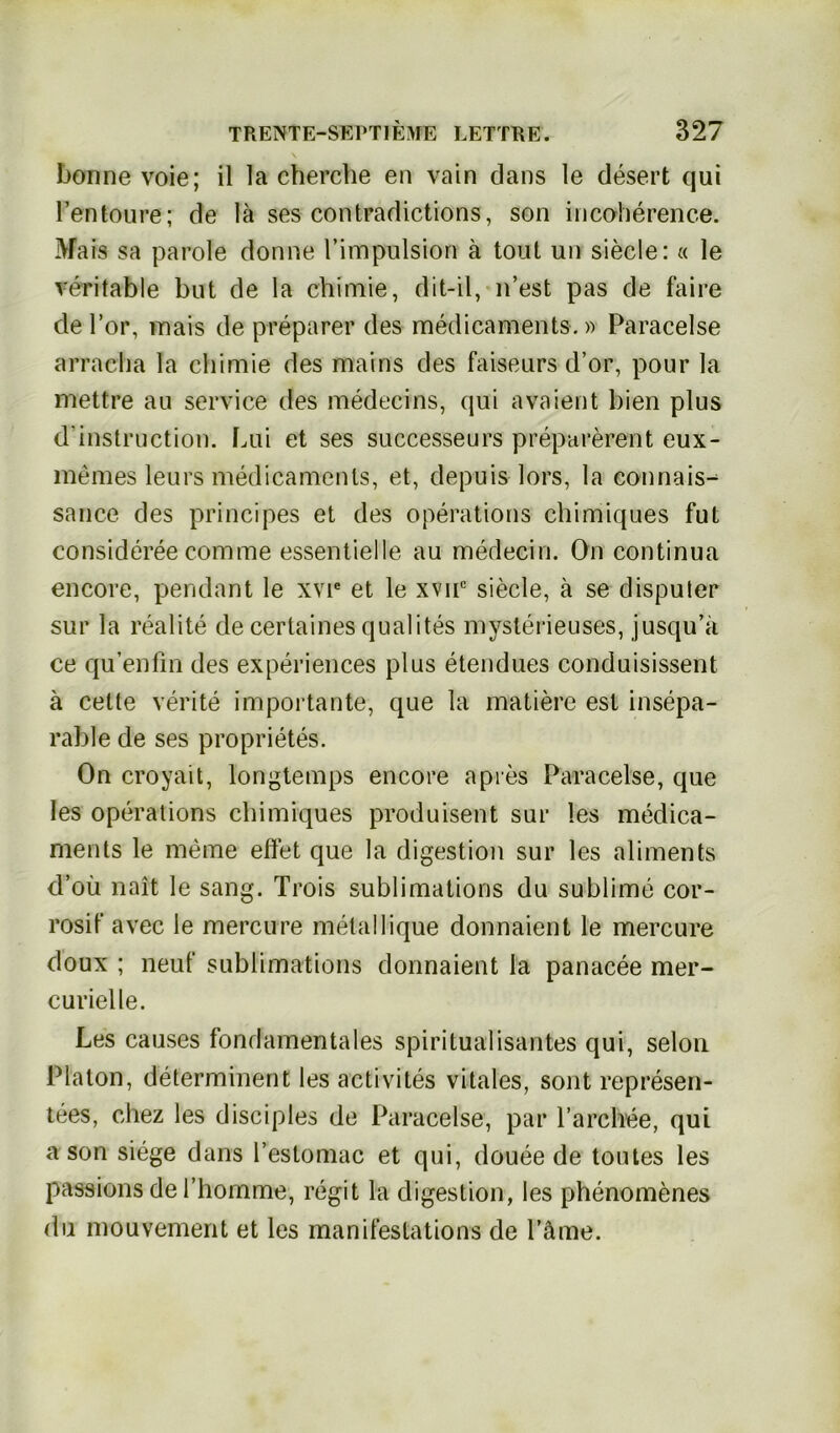 bonne voie; il la eherche en vain dans le desert cjui Pen teure; de lä ses contradictions, son incoherenc.e. Mais sa parole donne l’impulsion ä tont un siede: « le rentable but de la chimie, dit-il, 11’est pas de faire de l’or, mais de preparer des medicaments.» Paracelse arracha la chimie des mains des faiseurs d’or, pour la mettre au Service des medecins, qui avaient bien plus d'instruction. Lui et ses successeurs preparerent eux- memes leurs medicaments, et, depuis lors, la connais^ sance des principes et des operations chimiques fut consideree comme essentielle au medecin. On continua encore, pendant le xvie et le xvnc siede, ä se dispuler sur la realite de certainesqualites mysterieuses, jusqu’ii ce qu’enfin des experiences plus etendues conduisissent ä celte verite importante, que la matiere est insepa- rable de ses proprietes. On croyait, longtemps encore apres Paracelse, que les operations chimiques produisent sur les medica- ments le meine effet que la digestion sur les aliments d’oü nait le sang. Trois sublimations du sublime cor- rosif avee le mercure metallique donnaient le mercure doux ; neuf sublimations donnaient la panacee mer- curielle. Les causes fondamentales spiritualisantes qui, selon Platon, determinent les activites vitales, sont represen- tees, chez les disciples de Paracelse, par l’archee, qui a son siege dans restomac et qui, douee de toutes les passions de 1’homme, regit la digestion, les phenomenes du mouvement et les manifestations de Päme.