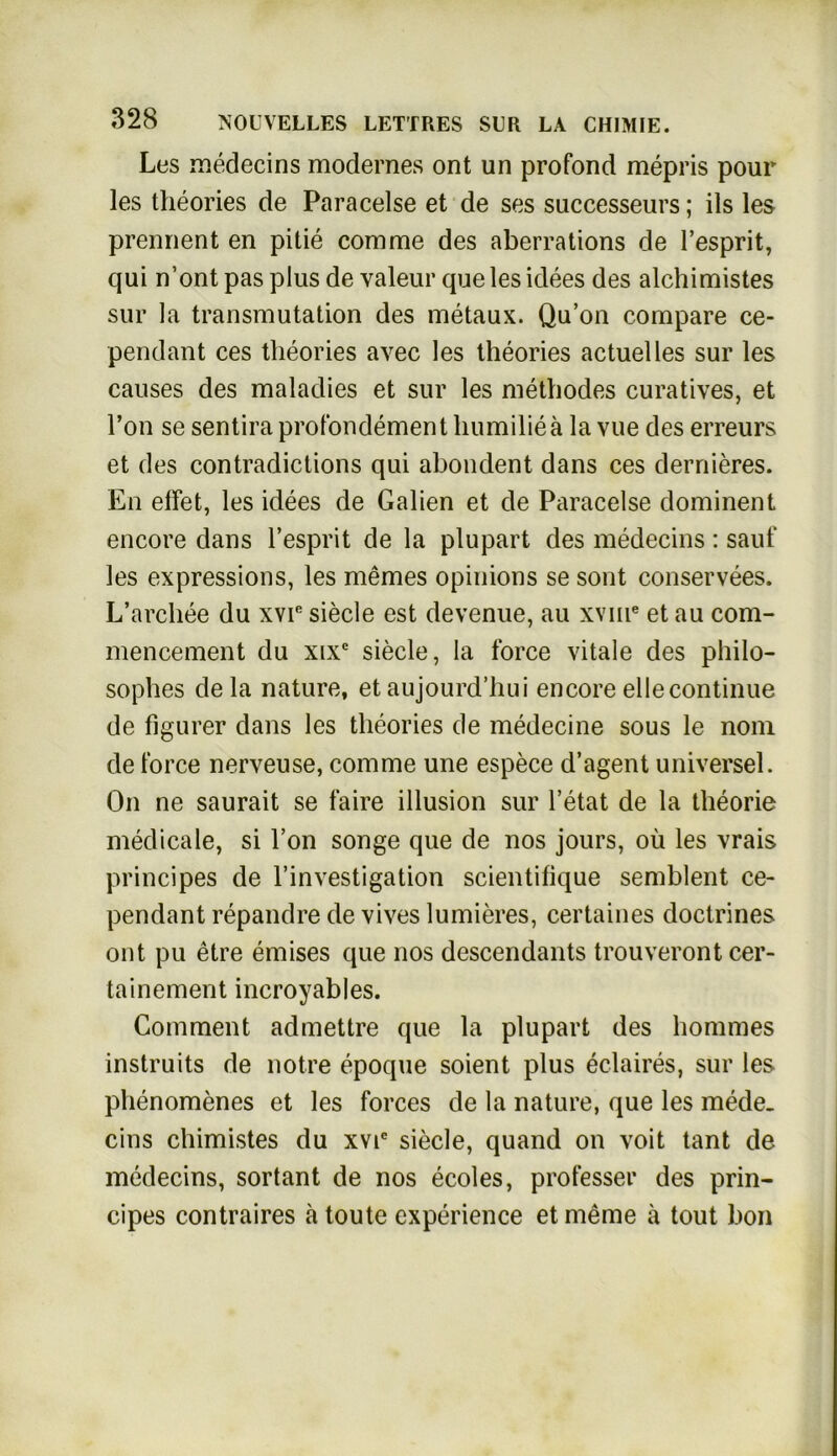 Les medecins modernes ont un profond mepris pour les theories de Paracelse et de ses successeurs; ils les prennent en pitie comrae des aberrations de l’esprit, qui n’ont pas plus de valeur que les idees des alchimistes sur la transmutation des metaux. Qu’on compare ce- pendant ces theories avec les theories actuelles sur les causes des maladies et sur les methodes curatives, et l’on se sentira profondement humilieä la vue des erreurs et des contradictions qui abondent dans ces dernieres. En effet, les idees de Gaben et de Paracelse dominent encore dans l’esprit de la plupart des medecins : sauf les expressions, les memes opinions se sont conservees. L’arcbee du xvr siecle est devenue, au xvnie et au com- mencement du xixc siecle, la force vitale des philo- sopbes de la nature, et aujourd’hui encore eilecontinue de figurer dans les theories de medecine sous le nom de force nerveuse, comme une espece d’agent universel. On ne saurait se faire illusion sur l’etat de la theorie medicale, si l’on songe que de nos jours, oü les vrais principes de l’investigation scientifique semblent ce- pendant repandre de vives lumieres, certaines doctrines ont pu etre emises que nos descendants trouveront cer- tainement incroyables. Comment admettre que la plupart des hommes instruits de notre epoque soient plus eclaires, sur les phenomenes et les forces de la nature, que les mede- cins chimistes du xvie siecle, quand on voit tant de medecins, sortant de nos ecoles, professer des prin- cipes contraires ä toute experience et meine ä tout hon
