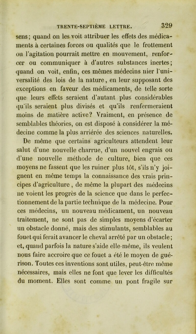 sens; quand on les voit attribuer les effets des medica- ments ä certaines forces ou qualites que le frottement ou ragitation pourrait mettre en mouvement, renfor- cer ou communiquer ä d’autres substances inertes; quand on voit, enfin, ces meines medecins liier l’uni- versalite des lois de la nature, en leur supposant des exceptions en faveur des medicaments, de teile sorte que leurs elfets seraient d’autant plus considerables qu’ils seraient plus divises et qu’ils renfermeraient moins de matiere active? Vraiment, en presence de semblables theories, on est dispose ä considerer la me- decine comme la plus arrieree des Sciences naturelles. De meme que certains agriculteurs attendent leur salut d’une nouveile charrue, d’un nouvel engrais ou d’une nouvelle methode de culture, bien que ces moyens ne fassent que les ruiner plus tot, s’ils n’y joi- gnent en meme temps la connaissance des vrais prin- cipes d’agriculture , de meme la plupart des medecins ne voient les progres de la Science que dans le perfec- tionnement de la partie technique de la medecine. Pour ces medecins, un nouveau medicament, un nouveau traitement, ne sont pas de simples moyens d’ecarter un obstacle donne, mais des stimulants, semblables au fouet qui ferait avancer le cheval arrete par un obstacle; et, quand parfois la nature s’aide elle-meme, ils veulent nous faire accroire que ce fouet a ete le moyen de gue- rison. Toutes ces inventions sont utiles, peut-etre meine necessaires, mais eiles ne font que lever les difficultes du moment. Elles sont comme un pont fragile sur