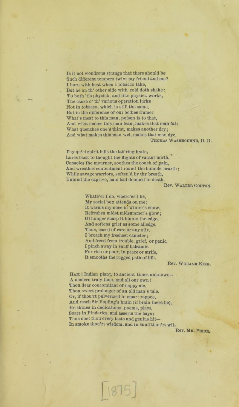 f • Is it not wondrous strange that there should be Such different tempers twist my friend and me? I burn with heat when I tobacco take, But he on th’ other side with cold doth shake: To both ’tis physick, and like physick works, The cause o’ th’ various operation lurks Not in tobacco, which is still the same. But in the difference of our bodies frame: What’s meat to this man, poison is to that. And what makes this man lean, makes that man fat; What quenches one’s thirst, makes another dry; And what makes this man wcl, makes that man dye. rhy quiet spirit luUs the lab’ring brain. Lures back to thought the flights of vacant mirth, ' Consoles the mourner, soothes the couch of pain. And wreathes contentment round the humble hearth; While savage warriors, soften’d by thy breath. Unbind the captive, hate had doomed to death. Eefreshes midst midsummer’s glow; Of hunger sharp it blunts the edge. And softens grief as some alledge. Thus, eased of care or any stir, I broach my freshest canister; And freed from trouble, grief, or panic, I pinch away in snuff balsamic. For rich or poor, in peace or strife. It smooths the rugged path of life. Hail I Indian plant, to ancient times unknown— A modern truly thou, and all our own 1 Thou dear concomitant of nappy ale. Thou sweet prolonger of an old man’s tale. Or, if thou’rt pulverized in smart rappee. And reach Sir Fopling’s brain (if brain there be). He shines in dedications, poems, plays. Soars in Pindarics, and asserts the bays; Thus dost thou every taste and genius hit— In smoke thou’rt wisdom, and in snuff thou’rt wit. Thomas Washbourns, D. D. Eev. Walter Colton. Whate’er I do, where’er I be. My social box attends on me; It warms my nose in winter’s snow. Eev. William Kino. Eev. Mr. Prior, >