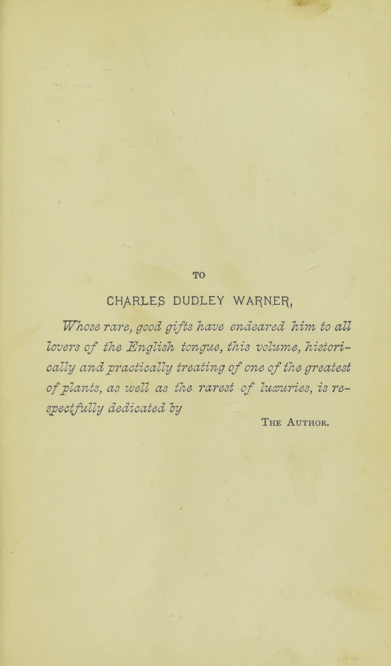 r TO CH/.RI.E3 DUDX.EY WA^NEF(, Whose rare, good gifts have endeared him to all lovers of the English tongue, this volume, histori- cally and practically treating of one of the greatest of plants, as well as the rarest of luxuries, is re- spectfully dedicated by The Author.