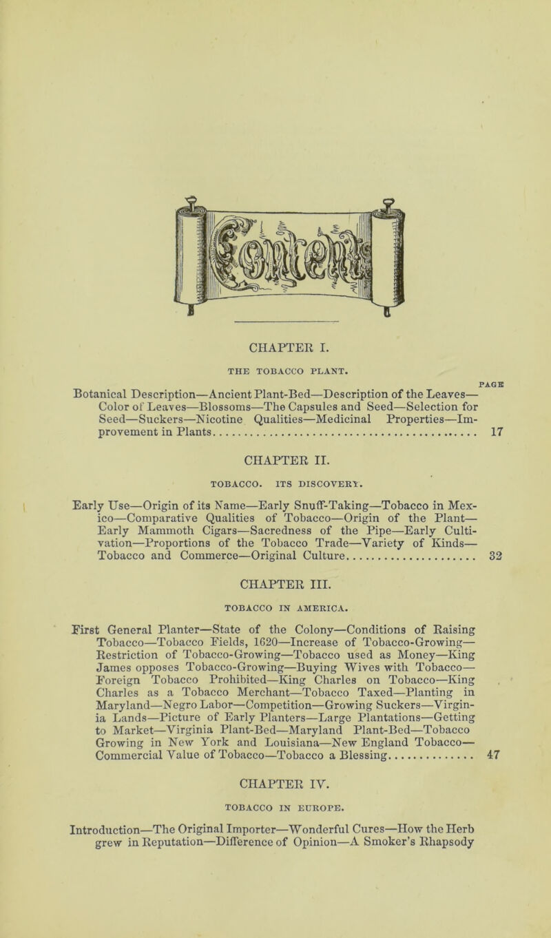 THE TOBACCO PLANT. PACK Botanical Description—Ancient Plant-Bed—Description of the Leaves— Color of Leaves—Blossoms—The Capsules and Seed—Selection for Seed—Suckers—Nicotine Qualities—Medicinal Properties—Im- provement in Plants 17 CHAPTER II. TOBACCO. ITS DISCOVER'i. Early Use—Origin of its Name—Early Snuff-Taking—Tobacco in Mex- ico—Comparative Qualities of Tobacco—Origin of the Plant— Early Mammoth Cigars—Sacredness of the Pipe—Early Culti- vation—Proportions of the Tobacco Trade—Variety of Kinds— Tobacco and Commerce—Original Culture 32 CHAPTER III. TOBACCO IN AMERICA. First General Planter—State of the Colony—Conditions of Raising Tobacco—Tobacco Fields, 1620—Increase of Tobacco-Growing— Restriction of Tobacco-Growing—Tobacco used as Money—King James opposes Tobacco-Growing—Buying Wives with Tobacco— Foreign Tobacco Prohibited—King Charles on Tobacco—King Charles as a Tobacco Merchant—Tobacco Taxed—Planting in Maryland—Negro Labor—Competition—Growing Suckers—Virgin- ia Lands—Picture of Early Planters—Large Plantations—Getting to Market—Virginia Plant-Bed—Maryland Plant-Bed—Tobacco Growing in New York and Louisiana—New England Tobacco— Commercial Value of Tobacco—Tobacco a Blessing 47 CHAPTER IV. TOBACCO IN EUROPE. Introduction—The Original Importer—Wonderful Cures—How the Herb grew in Reputation—Difference of Opinion—A Smoker’s Rhapsody