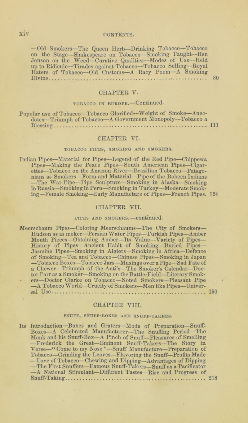 —Old Smokers—Tlic Queen Herb—Drinking Tobacco—Tobacco on the Stage—Shakespeare on Tobacco—Smoking Taught—Ben Jonson on the Weed—Curative Qualities—Modes of Use—Held up to Kidicule—Tirades against Tobacco—Tobacco Selling—Royal Haters of Tobacco—Old Customs—A Racy Poem—A Smoking Divine 80 CHAPTER V. TOBACCO IN EUROPE.—Continued. Popular use of Tobacco—Tobacco Glorified—Weight of Smoke—Anec- dotes—Triumph of Tobacco—A Government Monopoly—Tobacco a Blessing Ill CHAPTER VI. , TOBACCO PIPES, SMOKING AND SMOKERS. Indian Pipes—Material for Pipes—Legend of the Red Pipe—Chippewa Pipes—Making the Peace Pipes—South American Pipes—Cigar- ettes—Tobacco on the Amazon River—Brazilian Tobacco—Patago- nians as Smokers—Form and Material—Pipe of the Bobeen Indians —The War Pipe—Pipe Sculpture—Smoking in Alaska—Smoking in Russia—Smoking in Peru—Smoking in Turkey—Moderate Smok- ing-Female Smoking—Early Manufacture of Pipes—French Pipes. 124 CHAPTER YII. PIPES AND SMOKERS.—Continued. Meerschaum Pipes—Coloring Meerschaums—The City of Smokers— Hudson as as moker—Persian Water Pipes—Turkish Pipes—Amber Mouth Pieces—Obtaining Amber—Its Value—Variety of Pipes— History of Pipes—Ancient Habit of Smoking—Buried Pipes— Jasmine Pipes—Smoking in Algiers—Smoking in Africa—Defence of Smoking—Tea and Tobacco—Chinese Pipes—Smoking in Japan —Tobacco Boxes—Tobacco Jars—Musings over a Pipe—Sad Fate of a Chewer—Triumph of the Anti’s—The Smoker’s Calendar—Doc- tor Parr as a Smoker—Smoking on the Battle-Field—Literary Smok- ers—Doctor Clarke on Tobaeco—Noted Smokers—Pleasant Pipe —A Tobacco World—Cruelty of Smokers—Men like Pipes—Univer- sal Use 160 CHAPTER VIII. SNUFF, SNUFF-BOXES AND SNUFF-TAKERS. Its Introduction—Boxes and Graters—Mode of Preparation—Snuff- Boxes—A Celebrated Manufacturer—The Snuffing Period—The Monk and his SnuflT-Box—A Pinch of Snuff—Pleasures of Smelling —Frederick the Great—Eminent Snuff-Takers—The Story in Verse—“ Come to my Nose ”—Snuflf Manufacture—Preparation of Tobacco—Grinding the Leaves—Flavoring the SnufiT—Profits Made —Love of Tobacco—Chewing and Dipping—Advantages of Dipping —The First Snuffers—Famous Snuff-Takers—Snuff as a Pacificator —A National Stimulant—Different Tastes—Rise and Progress of Snuff-Taking 218