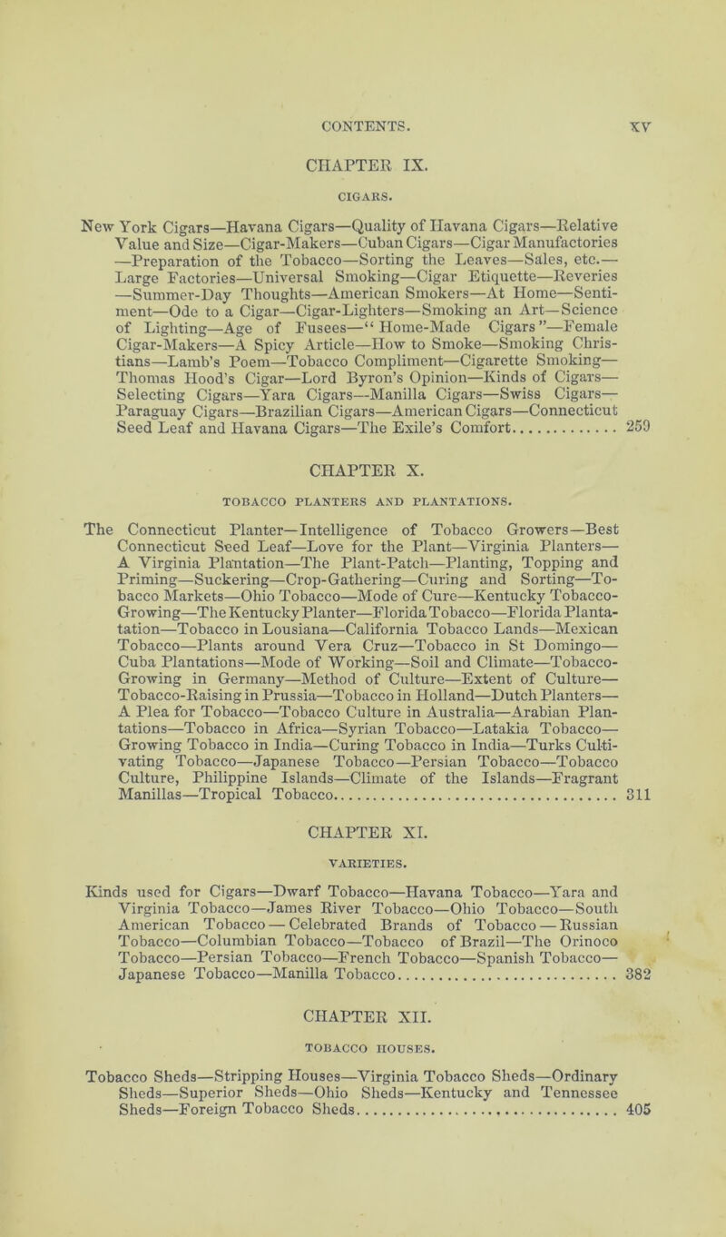 CHAPTER IX. CIGARS. New York Cigars—Havana Cigars—Quality of Havana Cigars—Relative Value and Size—Cigar-Makers—Cuban Cigars—Cigar Manufactories —Preparation of the Tobacco—Sorting the Leaves—Sales, etc.— Large Eactories—Universal Smoking—Cigar Etiquette—Reveries —Summer-Day Thoughts—American Smokers—At Home—Senti- ment—Ode to a Cigar—Cigar-Lighters—Smoking an Art—Science of Lighting—Age of Fusees—“ Home-Made Cigars”—Female Cigar-Makers—A Spicy Article—How to Smoke—Smoking Chris- tians—Lamb’s Poem—Tobacco Compliment—Cigarette Smoking— Thomas Hood’s Cigar—Lord Byron’s Opinion—Kinds of Cigars— Selecting Cigars—Yara Cigars—Manilla Cigars—Swiss Cigars— Paraguay Cigars—Brazilian Cigars—American Cigars—Connecticut Seed Leaf and Havana Cigars—The Exile’s Comfort 259 CHAPTER X. TOBACCO PLANTERS AND PLANTATIONS. The Connecticut Planter—Intelligence of Tobacco Growers—Best Connecticut Seed Leaf—Love for the Plant—Virginia Planters— A Virginia Plantation—The Plant-Patch—Planting, Topping and Priming—Suckering—Crop-Gathering—Curing and Sorting—To- bacco Markets—Ohio Tobacco—Mode of Cure—Kentucky Tobacco- Growing—The Kentucky Planter—Florida Tobacco—Florida Planta- tation—Tobacco in Lousiana—California Tobacco Lands—Mexican Tobacco—Plants around Vera Cruz—Tobacco in St Domingo— Cuba Plantations—Mode of Working—Soil and Climate—Tobacco- Growing in Germany—Method of Culture—Extent of Culture— Tobacco-Raising in Prussia—Tobacco in Holland—Dutch Planters— A Plea for Tobacco—Tobacco Culture in Australia—Arabian Plan- tations—Tobacco in Africa—Syrian Tobacco—Latakia Tobacco— Growing Tobacco in India—Curing Tobacco in India—Turks Culti- vating Tobacco—Japanese Tobacco—Persian Tobacco—Tobacco Culture, Philippine Islands—^^Climate of the Islands—Fragrant Manillas—Tropical Tobacco 311 CHAPTER XL VARIETIES. Ivinds used for Cigars—Dwarf Tobacco—Havana Tobacco—Yara and Virginia Tobacco—James River Tobacco—Ohio Tobacco—South American Tobacco — Celebrated Brands of Tobacco — Russian Tobacco—Columbian Tobacco—Tobacco of Brazil—The Orinoco Tobacco—Persian Tobacco—French Tobacco—Spanish Tobacco— Japanese Tobacco—Manilla Tobacco 382 CHAPTER XII. TOBACCO HOUSES. Tobacco Sheds—Stripping Houses—Virginia Tobacco Sheds—Ordinary Sheds—Superior Sheds—Ohio Sheds—Kentucky and Tennessee Sheds—Foreign Tobacco Sheds 405