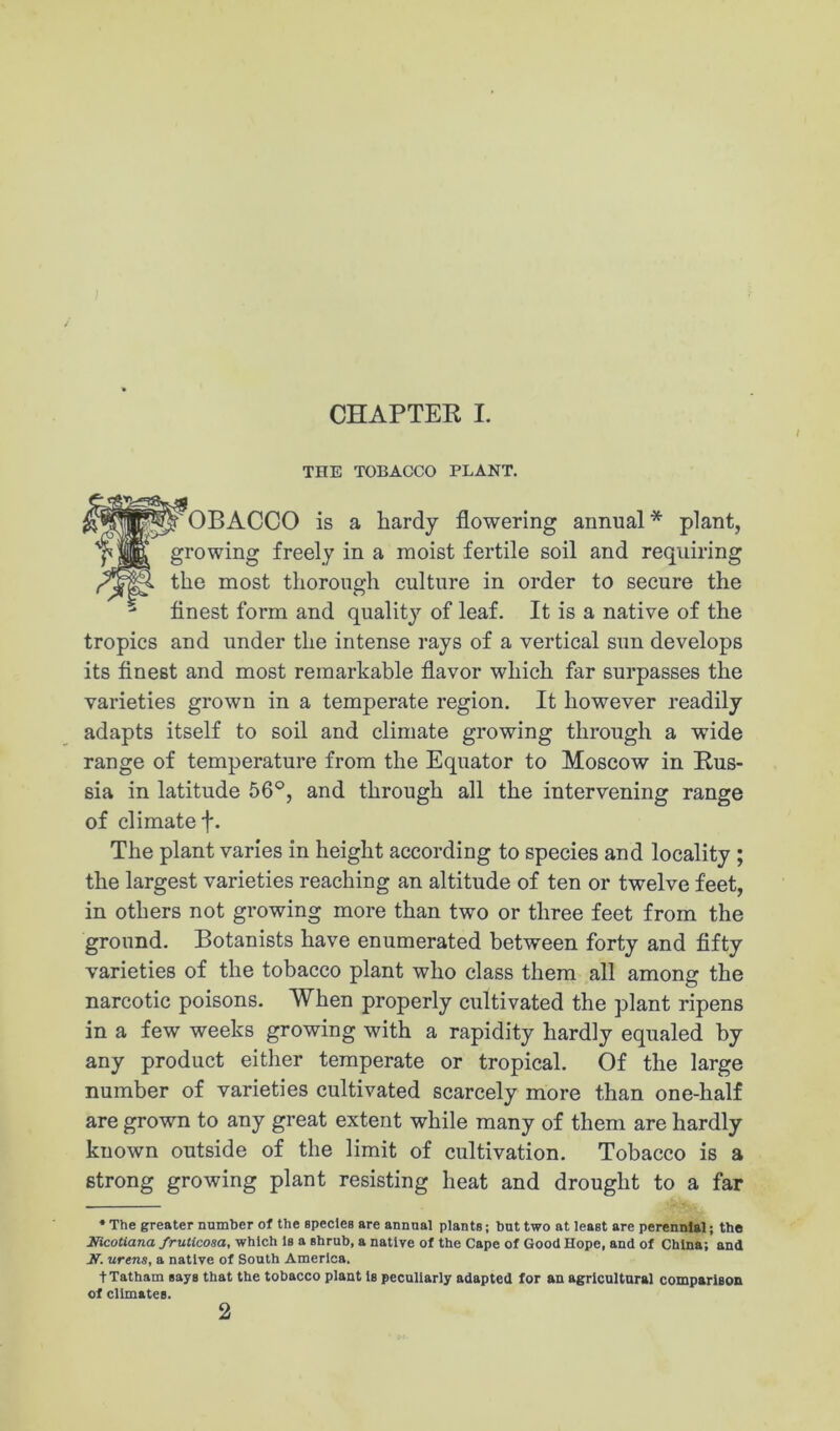 THE TOBACCO PLANT. OB ACCO is a hardy flowering annual * plant, growing freely in a moist fertile soil and requiring the most thorough culture in order to secure the ^ finest form and quality of leaf. It is a native of the tropics and under the intense rays of a vertical sun develops its finest and most remarkable flavor which far surpasses the varieties grown in a temperate region. It however readily adapts itself to soil and climate growing through a wide range of temperature from the Equator to Moscow in Rus- sia in latitude 56®, and through all the intervening range of climate f. The plant varies in height according to species and locality ; the largest varieties reaching an altitude of ten or twelve feet, in others not growing more than two or three feet from the ground. Botanists have enumerated between forty and fifty varieties of the tobacco plant who class them all among the narcotic poisons. When properly cultivated the plant ripens in a few weeks growing with a rapidity hardly equaled by any product either temperate or tropical. Of the large number of varieties cultivated scarcely more than one-half are grown to any great extent while many of them are hardly known outside of the limit of cultivation. Tobacco is a strong growing plant resisting heat and drought to a far * The greater number of the species are annual plants; but two at least are perennial; the Mcotiana fruticosa, which Is a shrub, a native of the Cape of Good Hope, and of China; and Jf. urens, a native of South America. tTatham says that the tobacco plant Is peculiarly adapted for an agricultnral comparison of climates. 2